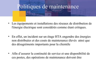 Politiques de maintenance
• Les équipements et installations des réseaux de distribution de
l'énergie électrique sont considérés comme étant critiques.
• En effet, un incident sur un étage HTA engendre des énergies
non distribuées et des couts de maintenance élevés ainsi que
des désagréments importants pour la clientèle
• Afin d’assurer la continuité de service et une disponibilité de
ces postes, des opérations de maintenance doivent être
 