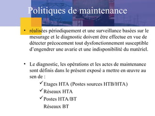 • réalisées périodiquement et une surveillance basées sur le
mesurage et le diagnostic doivent être effectue en vue de
détecter précocement tout dysfonctionnement susceptible
d’engendrer une avarie et une indisponibilité du matériel.
• Le diagnostic, les opérations et les actes de maintenance
sont définis dans le présent exposé a mettre en œuvre au
sen de :
Etages HTA (Postes sources HTB/HTA)
Réseaux HTA
Postes HTA/BT
Réseaux BT
Politiques de maintenance
 