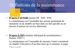 Définitions de la maintenance
• D’après l’AFNOR (norme NF X60 - 010)
La maintenance est l’ensemble des actions permettant de
maintenir ou de rétablir un bien dans un état spécifié ou en
mesure d’assurer un service déterminé.
• D’après le DIN (institut Allemand de normalisation )
(norme 31051 )
La maintenance est l’ensemble de mesures visant à maintenir
ou rétablir l’état prévu d’un bien ainsi qu’à constater et juger
l’état actuel.
 