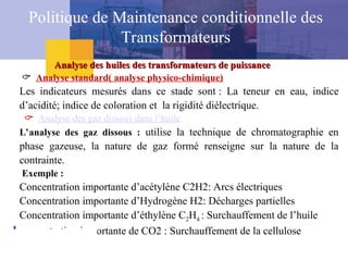  Analyse standard( analyse physico-chimique)
Les indicateurs mesurés dans ce stade sont : La teneur en eau, indice
d’acidité; indice de coloration et la rigidité diélectrique.
 Analyse des gaz dissous dans l’huile
L’analyse des gaz dissous : utilise la technique de chromatographie en
phase gazeuse, la nature de gaz formé renseigne sur la nature de la
contrainte.
Exemple :
Concentration importante d’acétylène C2H2: Arcs électriques
Concentration importante d’Hydrogène H2: Décharges partielles
Concentration importante d’éthylène C2H4 : Surchauffement de l’huile
concentration importante de CO2 : Surchauffement de la cellulose
Analyse des huiles des transformateurs de puissance
Analyse des huiles des transformateurs de puissance
Politique de Maintenance conditionnelle des
Transformateurs
 
