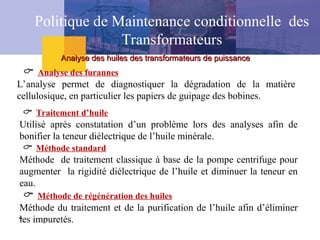  Analyse des furannes
L’analyse permet de diagnostiquer la dégradation de la matière
cellulosique, en particulier les papiers de guipage des bobines.
 Traitement d’huile
Utilisé après constatation d’un problème lors des analyses afin de
bonifier la teneur diélectrique de l’huile minérale.
 Méthode standard
Méthode de traitement classique à base de la pompe centrifuge pour
augmenter la rigidité diélectrique de l’huile et diminuer la teneur en
eau.
 Méthode de régénération des huiles
Méthode du traitement et de la purification de l’huile afin d’éliminer
les impuretés.
Analyse des huiles des transformateurs de puissance
Analyse des huiles des transformateurs de puissance
Politique de Maintenance conditionnelle des
Transformateurs
 