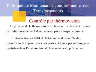 Contrôle par thérmovision
Le principe de la thermovision est basé sur la mesure à distance
par infrarouge de la chaleur dégagée par un corps déterminé.
L’introduction en 2001 de la technique de contrôle des
connexions et appareillages des postes et lignes par infrarouge a
contribué dans l’amélioration de la maintenance préventive.
Politique de Maintenance conditionnelle des
Transformateurs
 