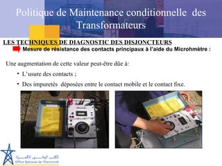 LES TECHNIQUES DE DIAGNOSTIC DES DISJONCTEURS
Une augmentation de cette valeur peut-être dûe à:
• L’usure des contacts ;
• Des impuretés déposées entre le contact mobile et le contact fixe.
Mesure de résistance des contacts principaux à l’aide du Microhmètre :
Politique de Maintenance conditionnelle des
Transformateurs
 