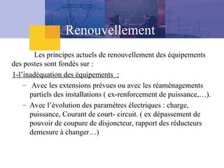 Renouvellement
Les principes actuels de renouvellement des équipements
des postes sont fondés sur :
1-l’inadéquation des équipements :
– Avec les extensions prévues ou avec les réaménagements
partiels des installations ( ex-renforcement de puissance,…).
– Avec l’évolution des paramètres électriques : charge,
puissance, Courant de court- circuit. ( ex dépassement de
pouvoir de coupure de disjoncteur, rapport des réducteurs
demesure à changer…)
 