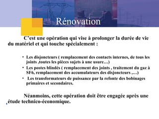 Rénovation
C’est une opération qui vise à prolonger la durée de vie
du matériel et qui touche spécialement :
• Les disjoncteurs ( remplacement des contacts internes, de tous les
joints ,toutes les pièces sujets à une usure…)
• Les postes blindés ( remplacement des joints , traitement du gaz à
SF6, remplacement des accumulateurs des disjoncteurs ,…)
• Les transformateurs de puissance par la refonte des bobinages
primaires et secondaires.
Néanmoins, cette opération doit être engagée après une
étude technico-économique.
 