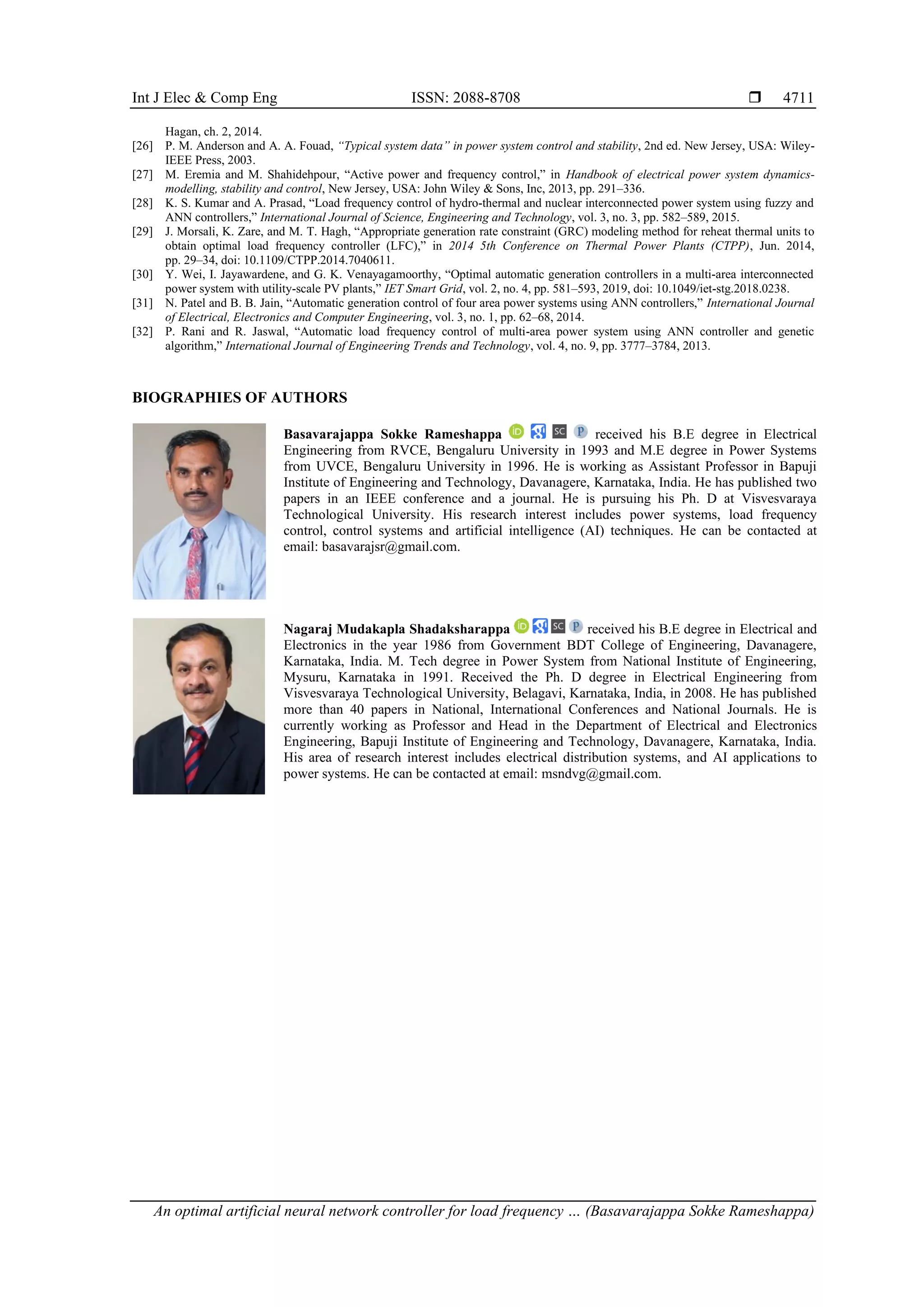 Int J Elec & Comp Eng ISSN: 2088-8708 
An optimal artificial neural network controller for load frequency … (Basavarajappa Sokke Rameshappa)
4711
Hagan, ch. 2, 2014.
[26] P. M. Anderson and A. A. Fouad, “Typical system data” in power system control and stability, 2nd ed. New Jersey, USA: Wiley-
IEEE Press, 2003.
[27] M. Eremia and M. Shahidehpour, “Active power and frequency control,” in Handbook of electrical power system dynamics-
modelling, stability and control, New Jersey, USA: John Wiley & Sons, Inc, 2013, pp. 291–336.
[28] K. S. Kumar and A. Prasad, “Load frequency control of hydro‐thermal and nuclear interconnected power system using fuzzy and
ANN controllers,” International Journal of Science, Engineering and Technology, vol. 3, no. 3, pp. 582–589, 2015.
[29] J. Morsali, K. Zare, and M. T. Hagh, “Appropriate generation rate constraint (GRC) modeling method for reheat thermal units to
obtain optimal load frequency controller (LFC),” in 2014 5th Conference on Thermal Power Plants (CTPP), Jun. 2014,
pp. 29–34, doi: 10.1109/CTPP.2014.7040611.
[30] Y. Wei, I. Jayawardene, and G. K. Venayagamoorthy, “Optimal automatic generation controllers in a multi‐area interconnected
power system with utility‐scale PV plants,” IET Smart Grid, vol. 2, no. 4, pp. 581–593, 2019, doi: 10.1049/iet-stg.2018.0238.
[31] N. Patel and B. B. Jain, “Automatic generation control of four area power systems using ANN controllers,” International Journal
of Electrical, Electronics and Computer Engineering, vol. 3, no. 1, pp. 62–68, 2014.
[32] P. Rani and R. Jaswal, “Automatic load frequency control of multi-area power system using ANN controller and genetic
algorithm,” International Journal of Engineering Trends and Technology, vol. 4, no. 9, pp. 3777–3784, 2013.
BIOGRAPHIES OF AUTHORS
Basavarajappa Sokke Rameshappa received his B.E degree in Electrical
Engineering from RVCE, Bengaluru University in 1993 and M.E degree in Power Systems
from UVCE, Bengaluru University in 1996. He is working as Assistant Professor in Bapuji
Institute of Engineering and Technology, Davanagere, Karnataka, India. He has published two
papers in an IEEE conference and a journal. He is pursuing his Ph. D at Visvesvaraya
Technological University. His research interest includes power systems, load frequency
control, control systems and artificial intelligence (AI) techniques. He can be contacted at
email: basavarajsr@gmail.com.
Nagaraj Mudakapla Shadaksharappa received his B.E degree in Electrical and
Electronics in the year 1986 from Government BDT College of Engineering, Davanagere,
Karnataka, India. M. Tech degree in Power System from National Institute of Engineering,
Mysuru, Karnataka in 1991. Received the Ph. D degree in Electrical Engineering from
Visvesvaraya Technological University, Belagavi, Karnataka, India, in 2008. He has published
more than 40 papers in National, International Conferences and National Journals. He is
currently working as Professor and Head in the Department of Electrical and Electronics
Engineering, Bapuji Institute of Engineering and Technology, Davanagere, Karnataka, India.
His area of research interest includes electrical distribution systems, and AI applications to
power systems. He can be contacted at email: msndvg@gmail.com.
 