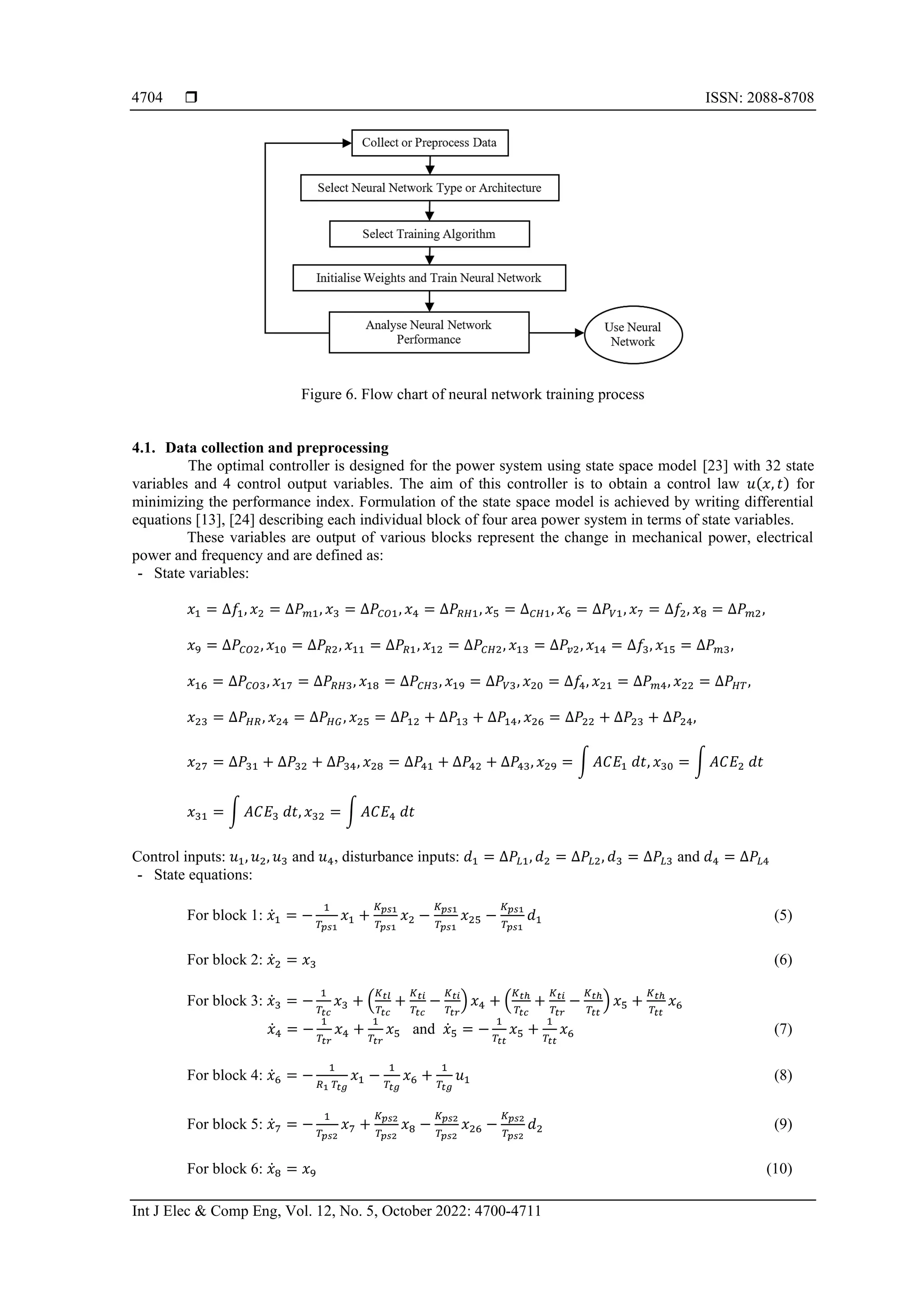  ISSN: 2088-8708
Int J Elec & Comp Eng, Vol. 12, No. 5, October 2022: 4700-4711
4704
Figure 6. Flow chart of neural network training process
4.1. Data collection and preprocessing
The optimal controller is designed for the power system using state space model [23] with 32 state
variables and 4 control output variables. The aim of this controller is to obtain a control law 𝑢(𝑥, 𝑡) for
minimizing the performance index. Formulation of the state space model is achieved by writing differential
equations [13], [24] describing each individual block of four area power system in terms of state variables.
These variables are output of various blocks represent the change in mechanical power, electrical
power and frequency and are defined as:
- State variables:
𝑥1 = ∆𝑓1, 𝑥2 = ∆𝑃𝑚1, 𝑥3 = ∆𝑃𝐶𝑂1, 𝑥4 = ∆𝑃𝑅𝐻1, 𝑥5 = ∆𝐶𝐻1, 𝑥6 = ∆𝑃𝑉1, 𝑥7 = ∆𝑓2, 𝑥8 = ∆𝑃𝑚2,
𝑥9 = ∆𝑃𝐶𝑂2, 𝑥10 = ∆𝑃𝑅2, 𝑥11 = ∆𝑃𝑅1, 𝑥12 = ∆𝑃𝐶𝐻2, 𝑥13 = ∆𝑃𝑣2, 𝑥14 = ∆𝑓3, 𝑥15 = ∆𝑃𝑚3,
𝑥16 = ∆𝑃𝐶𝑂3, 𝑥17 = ∆𝑃𝑅𝐻3, 𝑥18 = ∆𝑃𝐶𝐻3, 𝑥19 = ∆𝑃𝑉3, 𝑥20 = ∆𝑓4, 𝑥21 = ∆𝑃𝑚4, 𝑥22 = ∆𝑃𝐻𝑇,
𝑥23 = ∆𝑃𝐻𝑅, 𝑥24 = ∆𝑃𝐻𝐺, 𝑥25 = ∆𝑃12 + ∆𝑃13 + ∆𝑃14, 𝑥26 = ∆𝑃22 + ∆𝑃23 + ∆𝑃24,
𝑥27 = ∆𝑃31 + ∆𝑃32 + ∆𝑃34, 𝑥28 = ∆𝑃41 + ∆𝑃42 + ∆𝑃43, 𝑥29 = ∫ 𝐴𝐶𝐸1 𝑑𝑡, 𝑥30 = ∫ 𝐴𝐶𝐸2 𝑑𝑡
𝑥31 = ∫ 𝐴𝐶𝐸3 𝑑𝑡, 𝑥32 = ∫ 𝐴𝐶𝐸4 𝑑𝑡
Control inputs: 𝑢1, 𝑢2, 𝑢3 and 𝑢4, disturbance inputs: 𝑑1 = ∆𝑃𝐿1, 𝑑2 = ∆𝑃𝐿2, 𝑑3 = ∆𝑃𝐿3 and 𝑑4 = ∆𝑃𝐿4
- State equations:
For block 1: 𝑥̇1 = −
1
𝑇𝑝𝑠1
𝑥1 +
𝐾𝑝𝑠1
𝑇𝑝𝑠1
𝑥2 −
𝐾𝑝𝑠1
𝑇𝑝𝑠1
𝑥25 −
𝐾𝑝𝑠1
𝑇𝑝𝑠1
𝑑1 (5)
For block 2: 𝑥̇2 = 𝑥3 (6)
For block 3: 𝑥̇3 = −
1
𝑇𝑡𝑐
𝑥3 + (
𝐾𝑡𝑙
𝑇𝑡𝑐
+
𝐾𝑡𝑖
𝑇𝑡𝑐
−
𝐾𝑡𝑖
𝑇𝑡𝑟
) 𝑥4 + (
𝐾𝑡ℎ
𝑇𝑡𝑐
+
𝐾𝑡𝑖
𝑇𝑡𝑟
−
𝐾𝑡ℎ
𝑇𝑡𝑡
) 𝑥5 +
𝐾𝑡ℎ
𝑇𝑡𝑡
𝑥6
𝑥̇4 = −
1
𝑇𝑡𝑟
𝑥4 +
1
𝑇𝑡𝑟
𝑥5 and 𝑥̇5 = −
1
𝑇𝑡𝑡
𝑥5 +
1
𝑇𝑡𝑡
𝑥6 (7)
For block 4: 𝑥̇6 = −
1
𝑅1 𝑇𝑡𝑔
𝑥1 −
1
𝑇𝑡𝑔
𝑥6 +
1
𝑇𝑡𝑔
𝑢1 (8)
For block 5: 𝑥̇7 = −
1
𝑇𝑝𝑠2
𝑥7 +
𝐾𝑝𝑠2
𝑇𝑝𝑠2
𝑥8 −
𝐾𝑝𝑠2
𝑇𝑝𝑠2
𝑥26 −
𝐾𝑝𝑠2
𝑇𝑝𝑠2
𝑑2 (9)
For block 6: 𝑥̇8 = 𝑥9 (10)
 