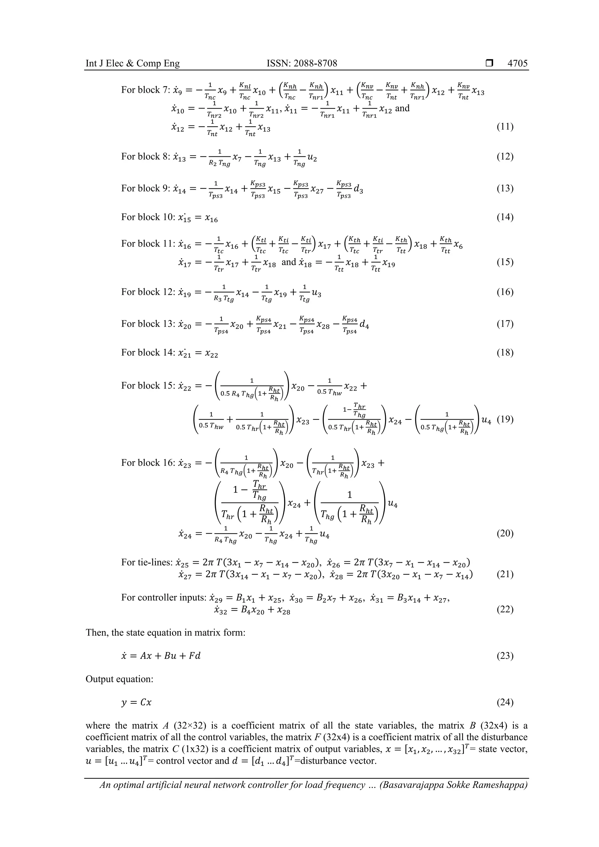 Int J Elec & Comp Eng ISSN: 2088-8708 
An optimal artificial neural network controller for load frequency … (Basavarajappa Sokke Rameshappa)
4705
For block 7: 𝑥̇9 = −
1
𝑇𝑛𝑐
𝑥9 +
𝐾𝑛𝑙
𝑇𝑛𝑐
𝑥10 + (
𝐾𝑛ℎ
𝑇𝑛𝑐
−
𝐾𝑛ℎ
𝑇𝑛𝑟1
) 𝑥11 + (
𝐾𝑛𝑣
𝑇𝑛𝑐
−
𝐾𝑛𝑣
𝑇𝑛𝑡
+
𝐾𝑛ℎ
𝑇𝑛𝑟1
) 𝑥12 +
𝐾𝑛𝑣
𝑇𝑛𝑡
𝑥13
𝑥̇10 = −
1
𝑇𝑛𝑟2
𝑥10 +
1
𝑇𝑛𝑟2
𝑥11, 𝑥̇11 = −
1
𝑇𝑛𝑟1
𝑥11 +
1
𝑇𝑛𝑟1
𝑥12 and
𝑥̇12 = −
1
𝑇𝑛𝑡
𝑥12 +
1
𝑇𝑛𝑡
𝑥13 (11)
For block 8: 𝑥̇13 = −
1
𝑅2 𝑇𝑛𝑔
𝑥7 −
1
𝑇𝑛𝑔
𝑥13 +
1
𝑇𝑛𝑔
𝑢2 (12)
For block 9: 𝑥̇14 = −
1
𝑇𝑝𝑠3
𝑥14 +
𝐾𝑝𝑠3
𝑇𝑝𝑠3
𝑥15 −
𝐾𝑝𝑠3
𝑇𝑝𝑠3
𝑥27 −
𝐾𝑝𝑠3
𝑇𝑝𝑠3
𝑑3 (13)
For block 10: 𝑥15
̇ = 𝑥16 (14)
For block 11: 𝑥̇16 = −
1
𝑇𝑡𝑐
𝑥16 + (
𝐾𝑡𝑙
𝑇𝑡𝑐
+
𝐾𝑡𝑖
𝑇𝑡𝑐
−
𝐾𝑡𝑖
𝑇𝑡𝑟
) 𝑥17 + (
𝐾𝑡ℎ
𝑇𝑡𝑐
+
𝐾𝑡𝑖
𝑇𝑡𝑟
−
𝐾𝑡ℎ
𝑇𝑡𝑡
) 𝑥18 +
𝐾𝑡ℎ
𝑇𝑡𝑡
𝑥6
𝑥̇17 = −
1
𝑇𝑡𝑟
𝑥17 +
1
𝑇𝑡𝑟
𝑥18 and 𝑥̇18 = −
1
𝑇𝑡𝑡
𝑥18 +
1
𝑇𝑡𝑡
𝑥19 (15)
For block 12: 𝑥̇19 = −
1
𝑅3 𝑇𝑡𝑔
𝑥14 −
1
𝑇𝑡𝑔
𝑥19 +
1
𝑇𝑡𝑔
𝑢3 (16)
For block 13: 𝑥̇20 = −
1
𝑇𝑝𝑠4
𝑥20 +
𝐾𝑝𝑠4
𝑇𝑝𝑠4
𝑥21 −
𝐾𝑝𝑠4
𝑇𝑝𝑠4
𝑥28 −
𝐾𝑝𝑠4
𝑇𝑝𝑠4
𝑑4 (17)
For block 14: 𝑥21
̇ = 𝑥22 (18)
For block 15: 𝑥̇22 = − (
1
0.5 𝑅4 𝑇ℎ𝑔(1+
𝑅ℎ𝑡
𝑅ℎ
)
) 𝑥20 −
1
0.5 𝑇ℎ𝑤
𝑥22 +
(
1
0.5 𝑇ℎ𝑤
+
1
0.5 𝑇ℎ𝑟(1+
𝑅ℎ𝑡
𝑅ℎ
)
) 𝑥23 − (
1−
𝑇ℎ𝑟
𝑇ℎ𝑔
0.5 𝑇ℎ𝑟(1+
𝑅ℎ𝑡
𝑅ℎ
)
) 𝑥24 − (
1
0.5 𝑇ℎ𝑔(1+
𝑅ℎ𝑡
𝑅ℎ
)
) 𝑢4 (19)
For block 16: 𝑥̇23 = − (
1
𝑅4 𝑇ℎ𝑔(1+
𝑅ℎ𝑡
𝑅ℎ
)
) 𝑥20 − (
1
𝑇ℎ𝑟(1+
𝑅ℎ𝑡
𝑅ℎ
)
) 𝑥23 +
(
1 −
𝑇ℎ𝑟
𝑇ℎ𝑔
𝑇ℎ𝑟 (1 +
𝑅ℎ𝑡
𝑅ℎ
)
) 𝑥24 + (
1
𝑇ℎ𝑔 (1 +
𝑅ℎ𝑡
𝑅ℎ
)
) 𝑢4
𝑥̇24 = −
1
𝑅4 𝑇ℎ𝑔
𝑥20 −
1
𝑇ℎ𝑔
𝑥24 +
1
𝑇ℎ𝑔
𝑢4 (20)
For tie-lines: 𝑥̇25 = 2𝜋 𝑇(3𝑥1 − 𝑥7 − 𝑥14 − 𝑥20), 𝑥̇26 = 2𝜋 𝑇(3𝑥7 − 𝑥1 − 𝑥14 − 𝑥20)
𝑥̇27 = 2𝜋 𝑇(3𝑥14 − 𝑥1 − 𝑥7 − 𝑥20), 𝑥̇28 = 2𝜋 𝑇(3𝑥20 − 𝑥1 − 𝑥7 − 𝑥14) (21)
For controller inputs: 𝑥̇29 = 𝐵1𝑥1 + 𝑥25, 𝑥̇30 = 𝐵2𝑥7 + 𝑥26, 𝑥̇31 = 𝐵3𝑥14 + 𝑥27,
𝑥̇32 = 𝐵4𝑥20 + 𝑥28 (22)
Then, the state equation in matrix form:
𝑥̇ = 𝐴𝑥 + 𝐵𝑢 + 𝐹𝑑 (23)
Output equation:
𝑦 = 𝐶𝑥 (24)
where the matrix A (32×32) is a coefficient matrix of all the state variables, the matrix B (32x4) is a
coefficient matrix of all the control variables, the matrix F (32x4) is a coefficient matrix of all the disturbance
variables, the matrix C (1x32) is a coefficient matrix of output variables, 𝑥 = [𝑥1, 𝑥2, … , 𝑥32]𝑇
= state vector,
𝑢 = [𝑢1 … 𝑢4]𝑇
= control vector and 𝑑 = [𝑑1 … 𝑑4]𝑇
=disturbance vector.
 