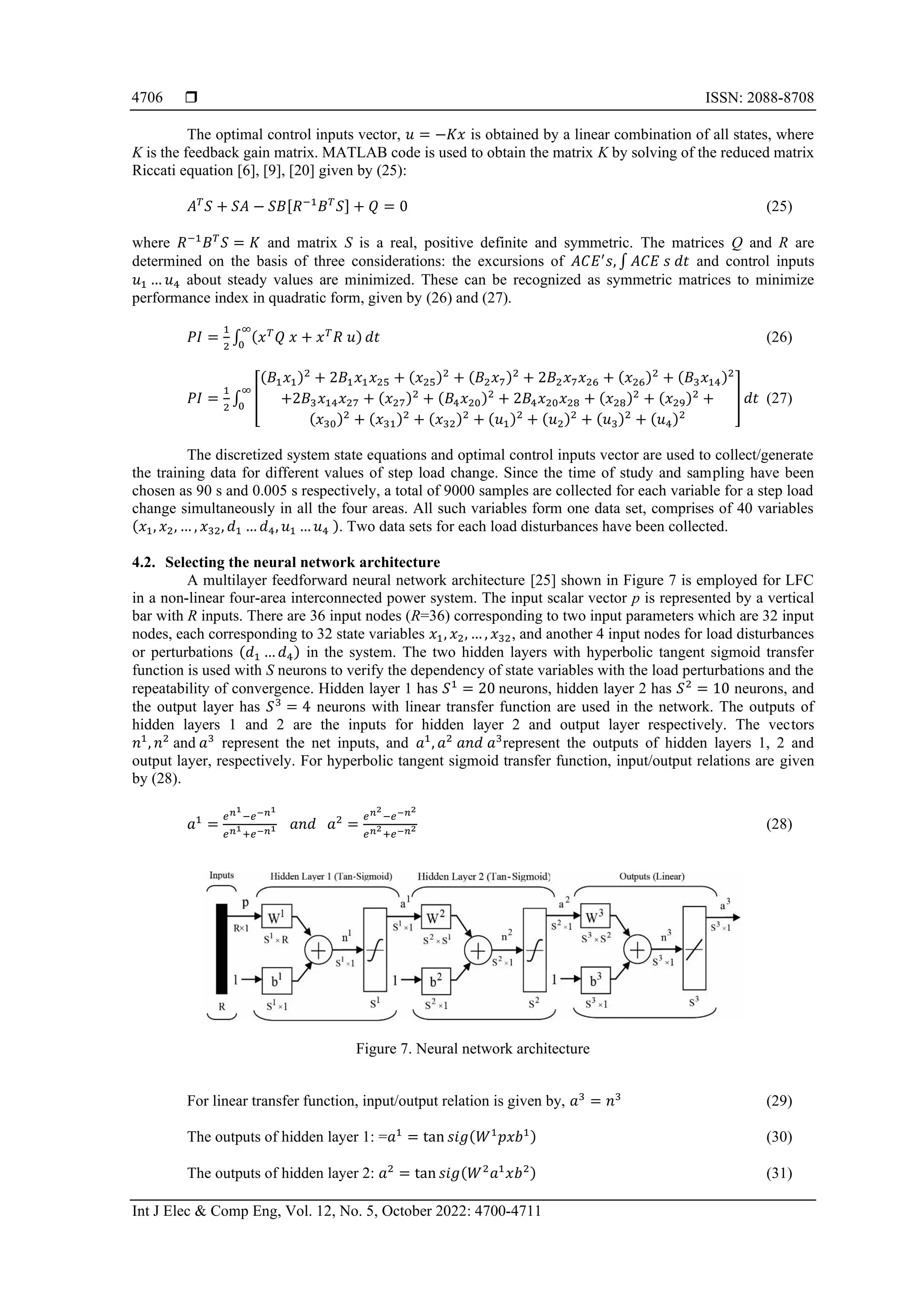  ISSN: 2088-8708
Int J Elec & Comp Eng, Vol. 12, No. 5, October 2022: 4700-4711
4706
The optimal control inputs vector, 𝑢 = −𝐾𝑥 is obtained by a linear combination of all states, where
K is the feedback gain matrix. MATLAB code is used to obtain the matrix K by solving of the reduced matrix
Riccati equation [6], [9], [20] given by (25):
𝐴𝑇
𝑆 + 𝑆𝐴 − 𝑆𝐵[𝑅−1
𝐵𝑇
𝑆] + 𝑄 = 0 (25)
where 𝑅−1
𝐵𝑇
𝑆 = 𝐾 and matrix S is a real, positive definite and symmetric. The matrices Q and R are
determined on the basis of three considerations: the excursions of 𝐴𝐶𝐸′
𝑠, ∫ 𝐴𝐶𝐸 𝑠 𝑑𝑡 and control inputs
𝑢1 … 𝑢4 about steady values are minimized. These can be recognized as symmetric matrices to minimize
performance index in quadratic form, given by (26) and (27).
𝑃𝐼 =
1
2
∫ (𝑥𝑇
𝑄 𝑥 + 𝑥𝑇
𝑅 𝑢)
∞
0
𝑑𝑡 (26)
𝑃𝐼 =
1
2
∫ [
(𝐵1𝑥1)2
+ 2𝐵1𝑥1𝑥25 + (𝑥25)2
+ (𝐵2𝑥7)2
+ 2𝐵2𝑥7𝑥26 + (𝑥26)2
+ (𝐵3𝑥14)2
+2𝐵3𝑥14𝑥27 + (𝑥27)2
+ (𝐵4𝑥20)2
+ 2𝐵4𝑥20𝑥28 + (𝑥28)2
+ (𝑥29)2
+
(𝑥30)2
+ (𝑥31)2
+ (𝑥32)2
+ (𝑢1)2
+ (𝑢2)2
+ (𝑢3)2
+ (𝑢4)2
]
∞
0
𝑑𝑡 (27)
The discretized system state equations and optimal control inputs vector are used to collect/generate
the training data for different values of step load change. Since the time of study and sampling have been
chosen as 90 s and 0.005 s respectively, a total of 9000 samples are collected for each variable for a step load
change simultaneously in all the four areas. All such variables form one data set, comprises of 40 variables
(𝑥1, 𝑥2, … , 𝑥32, 𝑑1 … 𝑑4, 𝑢1 … 𝑢4 ). Two data sets for each load disturbances have been collected.
4.2. Selecting the neural network architecture
A multilayer feedforward neural network architecture [25] shown in Figure 7 is employed for LFC
in a non-linear four-area interconnected power system. The input scalar vector p is represented by a vertical
bar with R inputs. There are 36 input nodes (R=36) corresponding to two input parameters which are 32 input
nodes, each corresponding to 32 state variables 𝑥1, 𝑥2, … , 𝑥32, and another 4 input nodes for load disturbances
or perturbations (𝑑1 … 𝑑4) in the system. The two hidden layers with hyperbolic tangent sigmoid transfer
function is used with S neurons to verify the dependency of state variables with the load perturbations and the
repeatability of convergence. Hidden layer 1 has 𝑆1
= 20 neurons, hidden layer 2 has 𝑆2
= 10 neurons, and
the output layer has 𝑆3
= 4 neurons with linear transfer function are used in the network. The outputs of
hidden layers 1 and 2 are the inputs for hidden layer 2 and output layer respectively. The vectors
𝑛1
, 𝑛2
and 𝑎3
represent the net inputs, and 𝑎1
, 𝑎2
𝑎𝑛𝑑 𝑎3
represent the outputs of hidden layers 1, 2 and
output layer, respectively. For hyperbolic tangent sigmoid transfer function, input/output relations are given
by (28).
𝑎1
=
𝑒𝑛1
−𝑒−𝑛1
𝑒𝑛1
+𝑒−𝑛1 𝑎𝑛𝑑 𝑎2
=
𝑒𝑛2
−𝑒−𝑛2
𝑒𝑛2
+𝑒−𝑛2 (28)
Figure 7. Neural network architecture
For linear transfer function, input/output relation is given by, 𝑎3
= 𝑛3
(29)
The outputs of hidden layer 1: =𝑎1
= tan 𝑠𝑖𝑔(𝑊1
𝑝𝑥𝑏1) (30)
The outputs of hidden layer 2: 𝑎2
= tan 𝑠𝑖𝑔(𝑊2
𝑎1
𝑥𝑏2) (31)
 