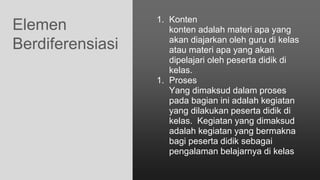 Elemen
Berdiferensiasi
1. Konten
konten adalah materi apa yang
akan diajarkan oleh guru di kelas
atau materi apa yang akan
dipelajari oleh peserta didik di
kelas.
1. Proses
Yang dimaksud dalam proses
pada bagian ini adalah kegiatan
yang dilakukan peserta didik di
kelas. Kegiatan yang dimaksud
adalah kegiatan yang bermakna
bagi peserta didik sebagai
pengalaman belajarnya di kelas
 