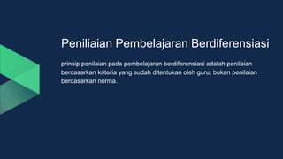 Peniliaian Pembelajaran Berdiferensiasi
prinsip penilaian pada pembelajaran berdiferensiasi adalah penilaian
berdasarkan kriteria yang sudah ditentukan oleh guru, bukan penilaian
berdasarkan norma.
 