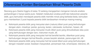 Diferensiasi Konten Berdasarkan Minat Peserta Didik
Seorang guru Sastra Inggris di kelas 10 sedang mengajarkan mengenai menulis analisis
perbandingan 2 karya sastra puisi. Setelah melakukan analisa profil dan kebutuhan peserta
didik, guru kemudian mendapati peserta didik memiliki minat yang berbeda-beda, kemudian
guru memberikan 2 puisi kepada peserta didik berdasarkan minatnya masing-masing;
a. Kelompok peserta didik yang menyukai alam (nature) diberi puisi yang berhubungan
dengan alam, misalnya: pantai, gunung, lautan, cakrawala, tumbuhan, hewan, dll.
b. Kelompok peserta didik yang menyukai musik diberi puisi yang dimusikalisasi atau puisi
yang berhubungan dengan seni, instrumen musik, dll.
c. Kelompok peserta didik yang menyukai hal-hal bersifat teoritis, diberikan puisi yang
berhubungan dengan hal-hal filosofis, proses berpikir abstrak, perenungan diri, dll.
d. Kelompok peserta didik yang menyukai hal-hal sosial diberi puisi yang berhubungan
dengan masalah sosial, keadaan masyarakat, persamaan hak, emansipasi, toleransi, dll.
 