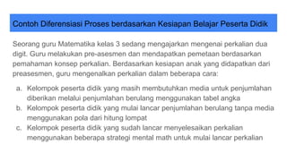 Contoh Diferensiasi Proses berdasarkan Kesiapan Belajar Peserta Didik
Seorang guru Matematika kelas 3 sedang mengajarkan mengenai perkalian dua
digit. Guru melakukan pre-asesmen dan mendapatkan pemetaan berdasarkan
pemahaman konsep perkalian. Berdasarkan kesiapan anak yang didapatkan dari
preasesmen, guru mengenalkan perkalian dalam beberapa cara:
a. Kelompok peserta didik yang masih membutuhkan media untuk penjumlahan
diberikan melalui penjumlahan berulang menggunakan tabel angka
b. Kelompok peserta didik yang mulai lancar penjumlahan berulang tanpa media
menggunakan pola dari hitung lompat
c. Kelompok peserta didik yang sudah lancar menyelesaikan perkalian
menggunakan beberapa strategi mental math untuk mulai lancar perkalian
 
