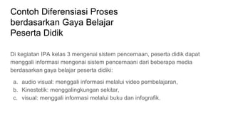 Contoh Diferensiasi Proses
berdasarkan Gaya Belajar
Peserta Didik
Di kegiatan IPA kelas 3 mengenai sistem pencernaan, peserta didik dapat
menggali informasi mengenai sistem pencernaani dari beberapa media
berdasarkan gaya belajar peserta didiki:
a. audio visual: menggali informasi melalui video pembelajaran,
b. Kinestetik: menggalingkungan sekitar,
c. visual: menggali informasi melalui buku dan infografik.
 