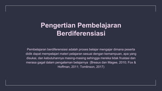 Pengertian Pembelajaran
Berdiferensiasi
Pembelajaran berdiferensiasi adalah proses belajar mengajar dimana peserta
didik dapat mempelajari materi pelajaran sesuai dengan kemampuan, apa yang
disukai, dan kebutuhannya masing-masing sehingga mereka tidak frustasi dan
merasa gagal dalam pengalaman belajarnya (Breaux dan Magee, 2010; Fox &
Hoffman, 2011; Tomlinson, 2017)
 
