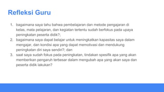 Refleksi Guru
1. bagaimana saya tahu bahwa pembelajaran dan metode pengajaran di
kelas, mata pelajaran, dan kegiatan tertentu sudah berfokus pada upaya
peningkatan peserta didik?;
2. bagaimana saya dapat belajar untuk meningkatkan kapasitas saya dalam
mengajar, dan kondisi apa yang dapat memotivasi dan mendukung
peningkatan diri saya sendiri?; dan
3. saat saya sudah fokus pada peningkatan, tindakan spesifik apa yang akan
memberikan pengaruh terbesar dalam mengubah apa yang akan saya dan
peserta didik lakukan?
 