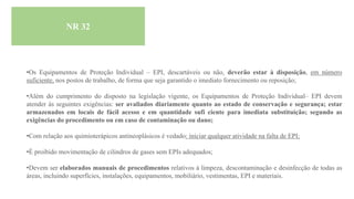 NR 32
•Os Equipamentos de Proteção Individual – EPI, descartáveis ou não, deverão estar à disposição, em número
suficiente, nos postos de trabalho, de forma que seja garantido o imediato fornecimento ou reposição;
•Além do cumprimento do disposto na legislação vigente, os Equipamentos de Proteção Individual– EPI devem
atender às seguintes exigências: ser avaliados diariamente quanto ao estado de conservação e segurança; estar
armazenados em locais de fácil acesso e em quantidade sufi ciente para imediata substituição; segundo as
exigências do procedimento ou em caso de contaminação ou dano;
•Com relação aos quimioterápicos antineoplásicos é vedado: iniciar qualquer atividade na falta de EPI;
•É proibido movimentação de cilindros de gases sem EPIs adequados;
•Devem ser elaborados manuais de procedimentos relativos à limpeza, descontaminação e desinfecção de todas as
áreas, incluindo superfícies, instalações, equipamentos, mobiliário, vestimentas, EPI e materiais.
 
