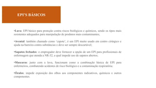 EPI’S BÁSICOS
•Luva: EPI básico para proteção contra riscos biológicos e químicos, sendo os tipos mais
resistentes adequados para manipulação de produtos mais contaminantes;
•Avental: também chamado como ‘capote’, é um EPI muito usado em centro cirúrgico e
ajuda na barreira contra substâncias e deve ser sempre descartável;
•Sapatos fechados: o empregador deve fornecer a opção de um EPI para profissionais de
enfermagem que atenda a NR-32, a qual impede uso de sapatos abertos;
•Mascaras: junto com a luva, funcionam como a combinação básica de EPI para
enfermeiros, combatendo acidentes de risco biológico e a contaminação respiratória;
•Óculos: impede exposição dos olhos aos componentes radioativos, químicos e outros
componentes.
 