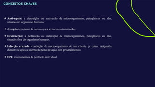 CONCEITOS CHAVES
 Anti-sepsia: a destruição ou inativação de microorganismos, patogênicos ou não,
situados no organismo humano;
 Assepsia: conjunto de normas para evitar a contaminação;
 Desinfecção: a destruição ou inativação de microorganismos, patogênicos ou não,
situados fora do organismo humano;
 Infecção cruzada: condução de microorganismo de um cliente p/ outro. Adquirida
durante ou após a internação tendo relação com prodecimentos;
 EPI: equipamentos de proteção individual
 