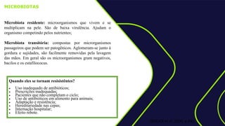 MICROBIOTAS
Microbiota residente: microorganismos que vivem e se
multiplicam na pele. São de baixa virulência. Ajudam o
organismo competindo pelos nutrientes;
Microbiota transitória: compostas por microrganismos
passageiros que podem ser patogênicos. Aglomeram-se junto à
gordura e sujidades, são facilmente removidas pela lavagem
das mãos. Em geral são os microorganismos gram negativos,
bacilos e os estafilococus.
:
(BOLICK et al ,2000, p.83);
Quando eles se tornam resisistêntes?
 Uso inadequado de antibióticos;
 Prescrições inadequadas;
 Pacientes que não completam o ciclo;
 Uso de antibióticos em alimento para animais;
 Adaptação e resistência;
 Hereditariedade nas cepas;
 Internação hospitalar;
 Efeito rebote.
 