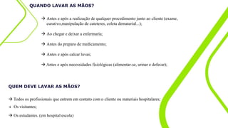 QUANDO LAVAR AS MÃOS?
 Antes e após a realização de qualquer procedimento junto ao cliente (exame,
curativo,manipulação de cateteres, coleta dematerial...);
 Ao chegar e deixar a enfermaria;
 Antes do preparo de medicamento;
 Antes e após calcar luvas;
 Antes e após necessidades fisiológicas (alimentar-se, urinar e defecar);
 Todos os profissionais que entrem em contato com o cliente ou materiais hospitalares;
 Os visitantes;
 Os estudantes. (em hospital escola)
QUEM DEVE LAVAR AS MÃOS?
 