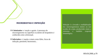 MICROBIOTAS E INFECÇÃO
 Colonizados: s/ reação a agente. A presença do
microorganismo na superfície ou dentro do hospedeiro é
conhecida como colonizaçã;
 Infectados: c/ reação e sinais como febre, focos de
infecção, purulenta, bacteremia...
BOLICK,2000, p.79
Infecção é a invasão e multiplicação
dos microorganismos dentro ou nos
tecidos do corpo, produzindo sinais e
sintomas e também resposta
imunológica.
 