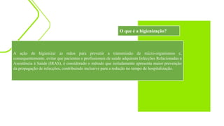A ação de higienizar as mãos para prevenir a transmissão de micro-organismos e,
consequentemente, evitar que pacientes e profissionais de saúde adquiram Infecções Relacionadas a
Assistência à Saúde (IRAS), é considerado o método que isoladamente apresenta maior prevenção
da propagação de infecções, contribuindo inclusive para a redução no tempo de hospitalização.
O que é a higienização?
 