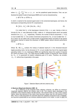  ISSN: 2502-4752
IJEECS Vol. 7, No. 1, July 2017 : 150 – 157
152
where 1
2
n
m M
M M
+
Ψ = − for 1,2,...,m M= are the predefined spatial directions. Then, we can
illustrate the system model of beamspace MIMO and it can be characterized by:
~
,H H H
= += +z H U Ps n H Ps n (4)
In which z stands for the received signal vector in the concerned beamspace, and hence, the
beamspace corresponding channel H is expressed as:
[ ]1 2 1 2, ,..., , ,..., ,K K
 = = = H h h h UH Uh Uh Uh    (5)
It is noted that kh is the beamspace channel of the thk − user. Having a look on
formula (5), the M rows (elements) of ( )kH h  relate to M orthogonal beams which use spatial
directions are 1 2, ,..., ,Mψ ψ ψ   respectively. Therefore, the number of NLoS components L in (2)
is much smaller than M , the number of dominant components of kh is much smaller than M .
As a result, we can select only a small number of appropriate beams according to the sparse
beamspace channel to reduce the dimension of MIMO system without obvious performance
loss as:
~
,H
≈ +rz H P s n (6)
Where ( ),: ,s
s ∈
=rH H 
B
contains the indices of selected beams, rP is the dimension-reduced
digital precoding matrix. As the dimension of rP is much smaller than that of the original digital
precoding matrix P in (1), beamspace MIMO can significantly reduce the number of required
RF chains as shown in Fig. 1 (b). Note that the smallest number of required RF chains should
be RFM K= to guarantee the spatial multiplexing gain of K users. Therefore, we consider
RFM K= without loss of generality in this paper.
Dimentional
Digital
Precoder
RF chain 2
RF chain 1
RF chain K
RF chain K-1
RF chain 2
RF chain 1
RF chain K
RF chain K-1
RFchainSelectorRFchainSelector
User 1
User 2
User 3
User k-2
User k-1
User K
Dimentional
Digital
Precoder
RF chain 2
RF chain 1
RF chain K
RF chain K-1
RFchainSelector
User 1
User 2
User 3
User k-2
User k-1
User K
Figure 1. Selection Beams with lens antenna array
4. Maximum Magnitude Selection (MM - S)
As a reference to the proposed beam selection schemes, we define as maximum
magnitude selection (MM-S) the criterion used in [4]. This criterion takes advantage of the
properties of the channel model in the BS domain. The channel matrix H has in fact a sparse
nature, where few elements of the matrix have dominant values near the LoS direction of the
MSs. This is a valid assumption for channels where the multipath component of (6) is negligible,
but becomes questionable as we introduce additional paths to the model. In order to apply the
 