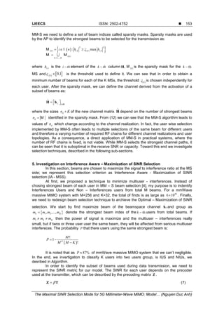 IJEECS ISSN: 2502-4752 
The Maximal SINR Selection Mode for 5G Millimeter-Wave MIMO: Model… (Nguyen Duc Anh)
153
MM-S we need to define a set of beam indices called sparsity masks. Sparsity masks are used
by the AP to identify the strongest beams to be selected for the transmission as:
( ){ }2 2
( ) , ( ) ,
( )
1,...,
: maxk i k k i k
k
k K
i n h hς
=
=∈ ≥
= 
M I
M M
where ,i kh is the i th− element of the k th− column ,H ( )k
M is the sparsity mask for the thk −
MS and ( ) [ ]0,1k
ς ∈ is the threshold used to define it. We can see that in order to obtain a
minimum number of beams for each of the K MSs, the threshold ( )k
ς is chosen independently for
each user. After the sparsity mask, we can define the channel derived from the activation of a
subset of beams as:
~
,:l l∈
 =  H h M
where the sizes dn K× of the new channel matrix
~
H depend on the number of strongest beams
dn = M identified in the sparsity mask. From (12) we can see that the MM-S algorithm leads to
values of dn which change according to the channel realization. In fact, the user wise selection
implemented by MM-S often leads to multiple selections of the same beam for different users
and therefore a varying number of required RF chains for different channel realizations and user
topologies. As a consequence, a direct application of MM-S in practical systems, where the
number of RF chains is fixed, is not viable. While MM-S selects the strongest channel paths, it
can be seen that it is suboptimal in the receive SNR or capacity. Toward this end we investigate
selection techniques, described in the following sub-sections.
5. Investigation on Interference Aware – Maximization of SINR Selection
In this section, beams are chosen to maximize the signal to interference ratio at the MS
side; we represent this selection criterion as Interference Aware - Maximization of SINR
selection (IA - MSS).
At first, we proposed a technique to minimize multiuser - interferences. Instead of
chosing strongest beam of each user in MM – S beam selection [4], my purpose is to indentify
Interferences Users and Non – Interferences users from total M beams. For a mmWave
massive MIMO system with M=256 and K=32, the total of finds is as large as 40
6 10× . Finally,
we need to redesign beam selection technique to archieve the Optimal – Maximization of SINR
selection. We start by find maximize beam of the beamspace channel
~
kh and group as
{ }1 2, ,...,k Km m m m= denote the strongest beam index of the thk − users from total beams. If
1 2 Km m m≠ ≠ then the power of signal is maximize and the multiuser – interferences really
small, but if twos or three user user the same beam, they will be affected from serious multiuser
interfereces. The probability P that there users using the same strongest beam is:
( )
!
1
!K
M
P
M M K
= −
−
It is noted that as 87%P ≈ of mmWave massive MIMO system that we can’t negligible.
In the end, we invertigation to classify K users into two users group, is IUS and NIUs, we
desribed in Algorithm.
In order to identify the subset of beams used during data transmission, we need to
represent the SINR metric for our model. The SINR for each user depends on the precoder
used at the transmitter, which can be described by the precoding matrix Z .
β=Z T (7)
 