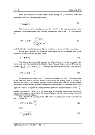  ISSN: 2502-4752
IJEECS Vol. 7, No. 1, July 2017 : 150 – 157
154
Here, T is the precoding matrix without power scaling and β the scaling factor that
guarantees ( ) 1H
E =ss , defined analytically as:
( )H
b
tr
r
=
T TX
(8)
We denote ρ is the signal power and H
S E  =  ssX is the input covariance matrix,
considered unitary and diagonal for our system. The received SINR of the thi − user is defined
as:
2
2
:, :,
2
2 2
:, :,
( , | )
H
i i
i
H
i i
v i
a
KSINR
a
K
ρ
ρ
ρ
σ
≠
= =
+∑
h t
Z H
h t
(9)
in which :,
H
ih is the Hermitian transpose of the thi − column of H and 2
σ is the noise power.
In this work, we focus on a practical case where the AP is equipped with a low-
complexity zero forcing linear precoder, hence:
( )
1
.H
ZF
−
=T H H H (10)
The denominator term in (9) contains two different factors: the first one defines the
interference while the second one identifies the noise. Applying the properties of ZF precoding
we have
2
:, :, 0H
m im i≠
=∑ h f and
2
:, :, 1H
i i =h f , leading to the definition of a simplified SINR equation.
( )
2
, , |i ZF
b
SINR
K
γ
γ =Z H (11)
For simplicity, we denote
2
/γ ρ σ= is the signal-to-noise ratio (SNR). The maximization
of the SINR can then be obtained simply, by maximizing the scaling factor b . In order to
maximize the SINR, a full search algorithm would compute the SINR for all the possible
combination of beam subsets and then choose the subset that leads to the highest value. Such
approach leads to an optimal but computationally prohibitive selection because of its
M
N
 
 
 
possible combinations, 1 where N is the subset size. We propose a suboptimal decremental
selection of the beams that identifies the subset of beams with the minimum loss in terms of
SINR, shown in Algorithm below.
Using Algorithm 1, we compute the SINR for the reduced system after the elimination of
the thl − beam as:
( )
( )
( ) 2
, , |
l
l
i ZF l
b
SINR
K
γ
γ =G H (12)
With:
( )
( ) ( )
( )
l
l l H
b
tr
r
=
F F
(13)
 