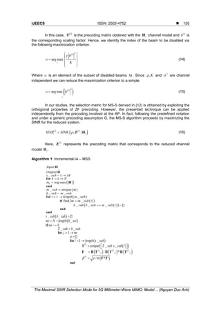 IJEECS ISSN: 2502-4752 
The Maximal SINR Selection Mode for 5G Millimeter-Wave MIMO: Model… (Nguyen Duc Anh)
155
In this case, ( )l
T is the precoding matrix obtained with the lH channel model and ( )l
b is
the corresponding scaling factor. Hence, we identify the index of the beam to be disabled via
the following maximization criterion.
( ) 2
argmax
l
l
b
K
g
υ
 
 
=  
 
 
(14)
Where υ is an element of the subset of disabled beams Μ . Since ,Kρ and 2
σ are channel
independent we can reduce the maximization criterion to a simple.
( )
( )2
argmax l
l
bυ = (15)
In our studies, the selection metric for MS-S derived in (12) is obtained by exploiting the
orthogonal properties of ZF precoding. However, the presented technique can be applied
independently from the precoding involved at the AP. In fact, following the predefined notation
and under a generic precoding assumption G, the MS-S algorithm proceeds by maximizing the
SINR for the reduced system.
( ) ( )
( ), |l l
i i lSINR SINR ρ= Z H (16)
Here, ( )l
Z represents the precoding matrix that corresponds to the reduced channel
model .lH
Algorithm 1: Incremental IA – MSS
 