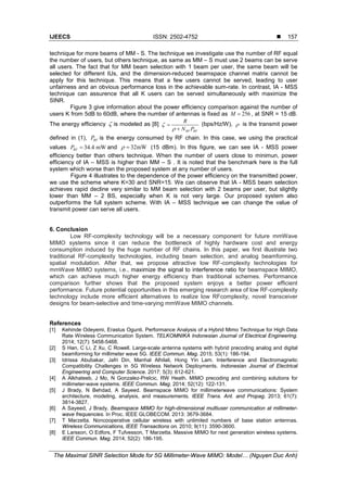 IJEECS ISSN: 2502-4752 
The Maximal SINR Selection Mode for 5G Millimeter-Wave MIMO: Model… (Nguyen Duc Anh)
157
technique for more beams of MM - S. The technique we investigate use the number of RF equal
the number of users, but others technique, as same as MM – S must use 2 beams can be serve
all users. The fact that for MM beam selection with 1 beam per user, the same beam will be
selected for different IUs, and the dimension-reduced beamspace channel matrix cannot be
apply for this technique. This means that a few users cannot be served, leading to user
unfairness and an obvious performance loss in the achievable sum-rate. In contrast, IA - MSS
technique can assurence that all K users can be served simultaneously with maximize the
SINR.
Figure 3 give information about the power efficiency comparison against the number of
users K from 5dB to 60dB, where the number of antennas is fixed as 256M = , at SNR = 15 dB.
The energy efficiency ζ is modeled as [8]
RF RF
R
N P
ζ
ρ
=
+
(bps/Hz/W), ρ is the transmit power
defined in (1), RFP is the energy consumed by RF chain. In this case, we using the practical
values 34.4 mWRFP = and 32mWρ = (15 dBm). In this figure, we can see IA - MSS power
efficiency better than others technique. When the number of users close to minimun, power
efficiency of IA – MSS is higher than MM – S . It is noted that the benchmark here is the full
system which worse than the proposed system at any number of users.
Figure 4 illustrates to the dependence of the power efficiency on the transmitted power,
we use the scheme where K=30 and SNR=15. We can observe that IA - MSS beam selection
achieves rapid decline very similar to MM beam selection with 2 beams per user, but slightly
lower than MM – 2 BS, especially when K is not very large. Our proposed system also
outperforms the full system scheme. With IA – MSS technique we can change the value of
transmit power can serve all users.
6. Conclusion
Low RF-complexity technology will be a necessary component for future mmWave
MIMO systems since it can reduce the bottleneck of highly hardware cost and energy
consumption induced by the huge number of RF chains. In this paper, we first illustrate two
traditional RF-complexity technologies, including beam selection, and analog beamforming,
spatial modulation. After that, we propose attractive low RF-complexity technologies for
mmWave MIMO systems, i.e., maximize the signal to interference ratio for beamspace MIMO,
which can achieve much higher energy efficiency than traditional schemes. Performance
comparison further shows that the proposed system enjoys a better power efficient
performance. Future potential opportunities in this emerging research area of low RF-complexity
technology include more efficient alternatives to realize low RFcomplexity, novel transceiver
designs for beam-selective and time-varying mmWave MIMO channels.
References
[1] Kehinde Odeyemi, Erastus Ogunti. Performance Analysis of a Hybrid Mimo Technique for High Data
Rate Wireless Communication System. TELKOMNIKA Indonesian Journal of Electrical Engineering.
2014; 12(7): 5458-5468.
[2] S Han, C Li, Z Xu, C Rowell. Large-scale antenna systems with hybrid precoding analog and digital
beamforming for millimeter wave 5G. IEEE Commun. Mag. 2015; 53(1): 186-194.
[3] Idrissa Abubakar, Jafri Din, Manhal Alhilali, Hong Yin Lam. Interference and Electromagnetic
Compatibility Challenges in 5G Wireless Network Deployments. Indonesian Journal of Electrical
Engineering and Computer Science. 2017; 5(3): 612-621.
[4] A Alkhateeb, J Mo, N Gonzalez-Prelcic, RW Heath. MIMO precoding and combining solutions for
millimeter-wave systems. IEEE Commun. Mag. 2014; 52(12): 122-131.
[5] J Brady, N Behdad, A Sayeed. Beamspace MIMO for millimeterwave communications: System
architecture, modeling, analysis, and measurements. IEEE Trans. Ant. and Propag. 2013; 61(7):
3814-3827.
[6] A Sayeed, J Brady. Beamspace MIMO for high-dimensional multiuser communication at millimeter-
wave frequencies. In Proc. IEEE GLOBECOM. 2013: 3679-3684.
[7] T Marzetta. Noncooperative cellular wireless with unlimited numbers of base station antennas.
Wireless Communications, IEEE Transactions on. 2010; 9(11): 3590-3600.
[8] E Larsson, O Edfors, F Tufvesson, T Marzetta. Massive MIMO for next generation wireless systems.
IEEE Commun. Mag. 2014; 52(2): 186-195.
 