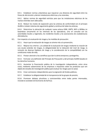 8.4.1. Establecer normas urbanísticas que requieran una distancia de seguridad entre las 
líneas de alta tensión y demás instalaciones eléctricas y las viviendas; 
8.4.2. Aplicar normas de seguridad estrictas para que las instalaciones eléctricas de las 
nuevas viviendas sean adecuadas. 
8.4.3. Reducir los niveles de exposición para las antenas de conformidad con el principio 
ALARA e instalar sistemas de seguimiento global y continuo de todas las antenas; 
8.4.4. Determinar la ubicación de cualquier nueva antena GSM, UMTS, WiFi o WiMax no 
basándose únicamente en los intereses de las operadoras, sino en consulta con las 
autoridades locales y regionales, los residentes locales y las asociaciones de ciudadanos/as 
afectados/as; 
Página | 4 
8.5. Con respecto a la evaluación de riesgos y las medidas de precaución: 
8.5.1. Hacer que la evaluación de riesgos se oriente más a la prevención; 
8.5.2. Mejorar los criterios y la calidad de la evaluación de riesgos mediante la creación de 
una escala estándar de riesgos, la obligatoriedad de la indicación del nivel de riesgo, la 
inclusión de diversas hipótesis de riesgo y la consideración de la compatibilidad con las 
condiciones reales de vida; 
8.5.3. Prestar atención a los científicos que dan la alerta temprana y protegerlos; 
8.5.4. Formular una definición del Principio de Precaución y del principio ALARA basada en 
los derechos humanos; 
8.5.5. Aumentar la financiación pública de la investigación independiente, entre otras 
cosas, mediante subvenciones de las empresas e impuestos sobre los productos que son 
objeto de estudios de investigación pública para evaluar los riesgos para la salud; 
8.5.6. Crear comisiones independientes para la asignación de fondos públicos; 
8.5.7. Establecer la obligatoriedad de la transparencia de los grupos de presión; 
8.5.8. Promover debates pluralistas y controvertidos entre todas partes interesadas, 
incluida la sociedad civil (Convenio de Aarhus). 
