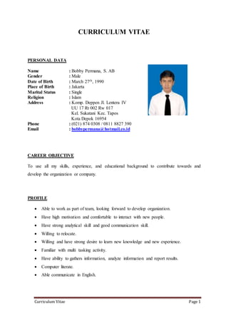 Curriculum Vitae Page 1
CURRICULUM VITAE
PERSONAL DATA
Name : Bobby Permana, S. AB
Gender : Male
Date of Birth : March 27th, 1990
Place of Birth : Jakarta
Marital Status : Single
Religion : Islam
Address : Komp. Deppen Jl. Lentera IV
UU 17 Rt 002 Rw 017
Kel. Sukatani Kec. Tapos
Kota Depok 16954
Phone : (021) 874 0308 / 0811 8827 390
Email : bobbypermana@hotmail.co.id
CAREER OBJECTIVE
To use all my skills, experience, and educational background to contribute towards and
develop the organization or company.
PROFILE
 Able to work as part of team, looking forward to develop organization.
 Have high motivation and comfortable to interact with new people.
 Have strong analytical skill and good communication skill.
 Willing to relocate.
 Willing and have strong desire to learn new knowledge and new experience.
 Familiar with multi tasking activity.
 Have ability to gathers information, analyze information and report results.
 Computer literate.
 Able communicate in English.
 