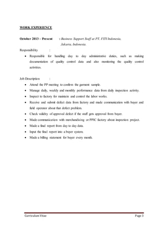Curriculum Vitae Page 3
WORK EXPERIENCE
October 2013 – Present : Business Support Staff at PT. FITI Indonesia,
Jakarta, Indonesia.
Responsibility :
 Responsible for handling day to day administrative duties, such as making
documentation of quality control data and also monitoring the quality control
activities.
Job Description :
 Attend the PP meeting to confirm the garment sample.
 Manage daily, weekly and monthly performance data from daily inspection activity.
 Inspect to factory for maintain and control the labor works.
 Receive and submit defect data from factory and made communication with buyer and
field operator about that defect problem.
 Check validity of approval defect if the stuff gets approval from buyer.
 Made communication with merchandising or PPIC factory about inspection project.
 Made a final report from day to day data.
 Input the final report into a buyer system.
 Made a billing statement for buyer every month.
 
