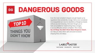 DG DANGEROUS GOODS
Even the most compliant shippers can get tripped up by
regulations that consistently change. Items once considered
inconsequential can now be classified as Dangerous Goods
without you ever knowing. And even though you’re
held accountable for implementing these changes,
it can be difficult to remain compliant. This e-book,
Top 10 Things You Didn’t Know About Dangerous Goods,
can help you keep others safe and avoid excessive
shipping fines and delays.
 