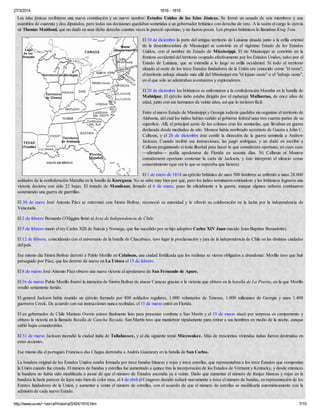 27/3/2014 1816 - 1818
http://www.uv.es/~ivorra/Historia/SXIX/1816.htm 7/10
Las islas jónicas recibieron una nueva constitución y un nuevo nombre: Estados Unidos de las Islas Jónicas. Se formó un senado de seis miembros y una
asamblea de cuarenta y dos diputados, pero todas sus decisiones quedaban sometidas a un gobernador británico con derecho de veto. A la sazón el cargo lo ejercía
sir Thomas Maitland, que no dudó en usar dicho derecho cuantas veces le pareció oportuno, y no fueron pocas. Los propios británicos lo llamaban King Tom.
El 10 de diciembre la parte del antiguo territorio de Luisiana situada junto a la orilla oriental
de la desembocadura de Mississippi se convirtió en el vigésimo Estado de los Estados
Unidos, con el nombre de Estado de Mississippi. El río Mississippi se convirtió en la
frontera occidental del territorio ocupado efectivamente por los Estados Unidos, salvo por el
Estado de Luisiana, que se extendía a lo largo su orilla occidental. Si todo el territorio
situado al oeste de los trece Estados fundadores de la Unión era conocido como "el oeste",
el territorio salvaje situado más allá del Mississippi era "el lejano oeste" o el "salvaje oeste",
en el que sólo se adentraban aventureros y exploradores.
El 20 de diciembre los británicos se enfrentaron a la confederación Maratha en la batalla de
Mahidpur. El ejército indio estaba dirigido por el maharajá Malharrao, de once años de
edad, junto con sus hermanos de veinte años, así que lo tuvieron fácil.
Entre el nuevo Estado de Mississippi y Georgia todavía quedaba sin organizar el territorio de
Alabama, del cual los indios habían cedido al gobierno federal unas tres cuartas partes de su
superficie. Allí, el principal azote de los colonos eran los seminolas, que llevaban en guerra
declarada desde mediados de año. Monroe había nombrado secretario de Guerra a John C.
Calhoun, y el 26 de diciembre éste confió la dirección de la guerra seminola a Andrew
Jackson. Cuando recibió sus instrucciones, las juzgó ambiguas, y no dudó en escribir a
Calhoun preguntando si tenía libertad para hacer lo que considerara oportuno, en cuyo caso
—afirmaba— podía apoderarse de Florida en sesenta días. Ni Calhoun ni Monroe
consideraron oportuno contestar la carta de Jackson, y éste interpretó el silencio como
consentimiento (que era lo que se esperaba que hiciera).
El 1 de enero de 1818 un ejército británico de unos 500 hombres se enfrentó a unos 28.000
soldados de la confederación Maratha en la batalla de Koregaon. No se sabe muy bien por qué, pero los indios terminaron retirándose y los británicos lograron una
victoria decisiva con sólo 22 bajas. El tratado de Mandsaur, firmado el 6 de enero, puso fin oficialmente a la guerra, aunque algunos señores continuaron
sosteniendo una guerra de guerrillas.
El 30 de enero José Antonio Páez se entrevistó con Simón Bolívar, reconoció su autoridad y le ofreció su colaboración en la lucha por la independencia de
Venezuela.
El 2 de febrero Bernardo O'Higgins firmó el Acta de Independencia de Chile.
El 5 de febrero murió el rey Carlos XIII de Suecia y Noruega, que fue sucedido por su hijo adoptivo Carlos XIV Juan (nacido Jean-Baptiste Bernadotte).
El 12 de febrero, coincidiendo con el aniversario de la batalla de Chacabuco, tuvo lugar la proclamación y jura de la independencia de Chile en las distintas ciudades
del país.
Ese mismo día Simón Bolívar derrotó a Pablo Morillo en Calabozo, una ciudad fortificada que los realistas se vieron obligados a abandonar. Morillo tuvo que huir
perseguido por Páez, que los derrotó de nuevo en La Uriosa el 15 de febrero.
El 8 de marzo José Antonio Páez obtuvo una nueva victoria al apoderarse de San Fernando de Apure.
El 16 de marzo Pablo Morillo frustró la intención de Simón Bolívar de atacar Caracas gracias a la victoria que obtuvo en la batalla de La Puerta, en la que Morillo
resultó seriamente herido.
El general Jackson había reunido un ejército formado por 800 soldados regulares, 1.000 voluntarios de Tenesse, 1.000 milicianos de Georgia y unos 1.400
guerreros Creek. De acuerdo con sus instrucciones nunca recibidas, el 15 de marzo entró en Florida.
El ex gobernador de Chile Mariano Osorio estuvo finalmente listo para presentar combate a San Martín y el 19 de marzo atacó por sorpresa su campamento y
obtuvo la victoria en la llamada Batalla de Cancha Rayada. San Martín tuvo que maniobrar rápidamente para retirar a sus hombres en medio de la noche, aunque
sufrió bajas considerables.
El 31 de marzo Jackson incendió la ciudad india de Tallahassee, y al día siguiente tomó Miccosukee. Más de trescientas viviendas indias fueron destruidas en
estas acciones.
Ese mismo día el portugués Francisco das Chagas derrotaba a Andrés Guazurary en la batalla de San Carlos.
La bandera original de los Estados Unidos estaba formada por trece bandas blancas y rojas y trece estrellas, que representaban a los trece Estados que componían
la Unión cuando fue creada. El número de bandas y estrellas fue aumentado a quince tras la incorporación de los Estados de Vermont y Kentucky, y desde entonces
la bandera no había sido modificada a pesar de que el número de Estados ascendía ya a veinte. Dado que aumentar el número de franjas blancas y rojas en la
bandera la haría parecer de lejos más bien de color rosa, el 4 de abril el Congreso decidió reducir nuevamente a trece el número de bandas, en representación de los
Estatos fundadores de la Unión, y aumentar a veinte el número de estrellas, con el acuerdo de que el número de estrellas se modificaría automáticamente con la
admisión de cada nuevo Estado.
 