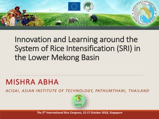 Innovation	
  and	
  Learning	
  around	
  the	
  
System	
  of	
  Rice	
  Intensification	
  (SRI)	
  in	
  
the	
  Lower	
  Mekong	
  Basin
MISHRA	
  ABHA
ACISAI,	
  ASIAN	
  INSTITUTE	
  OF	
  TECHNOLOGY,	
  PATHUMTHANI,	
  THAILAND	
  
The	
  5th International	
  Rice	
  Congress,	
  15-­‐17	
  October	
  2018,	
  Singapore	
  
 