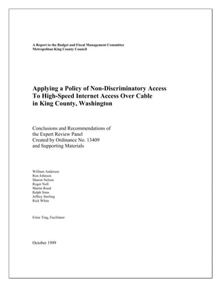 A Report to the Budget and Fiscal Management Committee
Metropolitan King County Council
Applying a Policy of Non-Discriminatory Access
To High-Speed Internet Access Over Cable
in King County, Washington
Conclusions and Recommendations of
the Expert Review Panel
Created by Ordinance No. 13409
and Supporting Materials
William Andersen
Ron Johnson
Sharon Nelson
Roger Noll
Martin Rood
Ralph Sims
Jeffrey Sterling
Rick White
Ernie Ting, Facilitator
October 1999
 