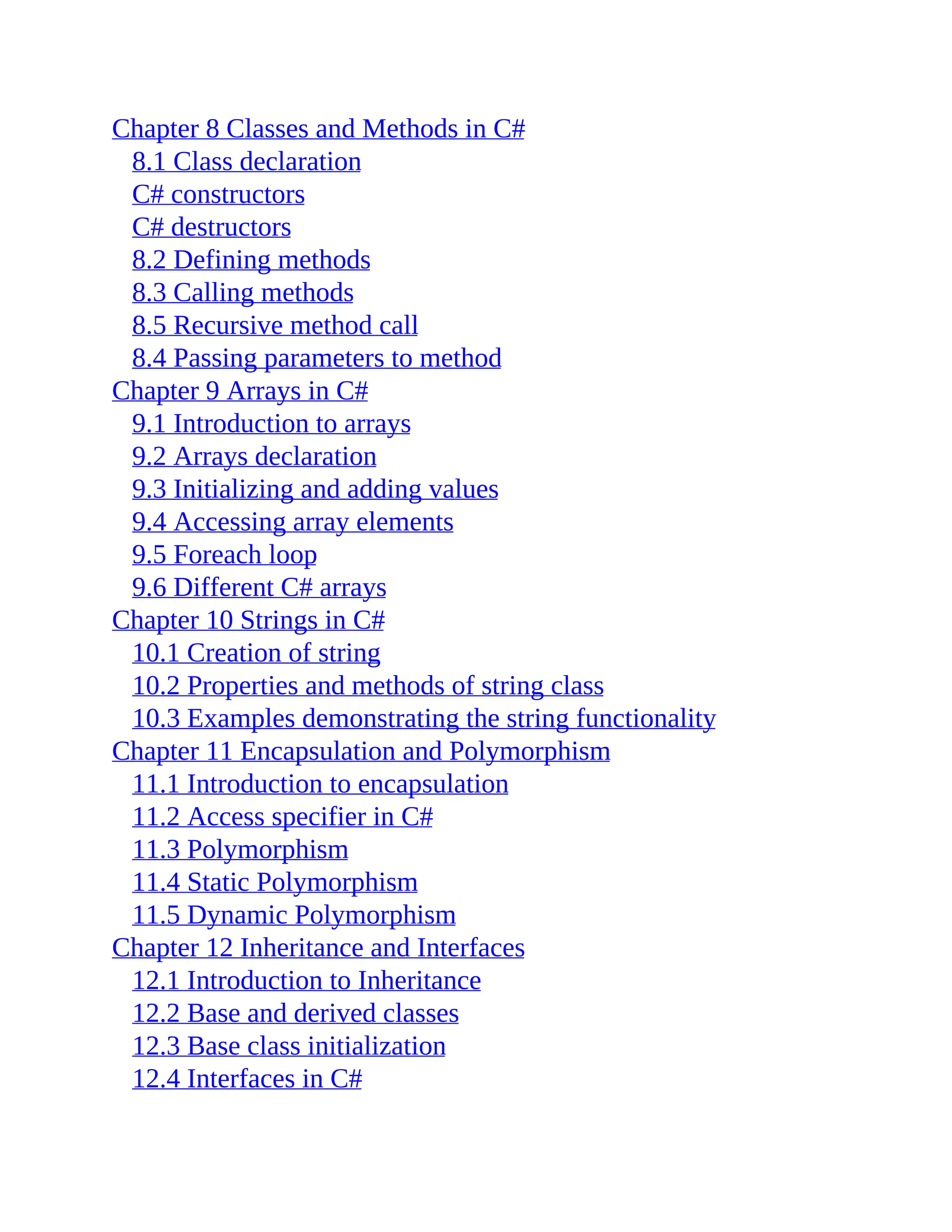 Chapter 8 Classes and Methods in C# 8.1 Class declaration C# constructors C# destructors 8.2 Defining methods 8.3 Calling methods 8.5 Recursive method call 8.4 Passing parameters to method Chapter 9 Arrays in C# 9.1 Introduction to arrays 9.2 Arrays declaration 9.3 Initializing and adding values 9.4 Accessing array elements 9.5 Foreach loop 9.6 Different C# arrays Chapter 10 Strings in C# 10.1 Creation of string 10.2 Properties and methods of string class 10.3 Examples demonstrating the string functionality Chapter 11 Encapsulation and Polymorphism 11.1 Introduction to encapsulation 11.2 Access specifier in C# 11.3 Polymorphism 11.4 Static Polymorphism 11.5 Dynamic Polymorphism Chapter 12 Inheritance and Interfaces 12.1 Introduction to Inheritance 12.2 Base and derived classes 12.3 Base class initialization 12.4 Interfaces in C# 