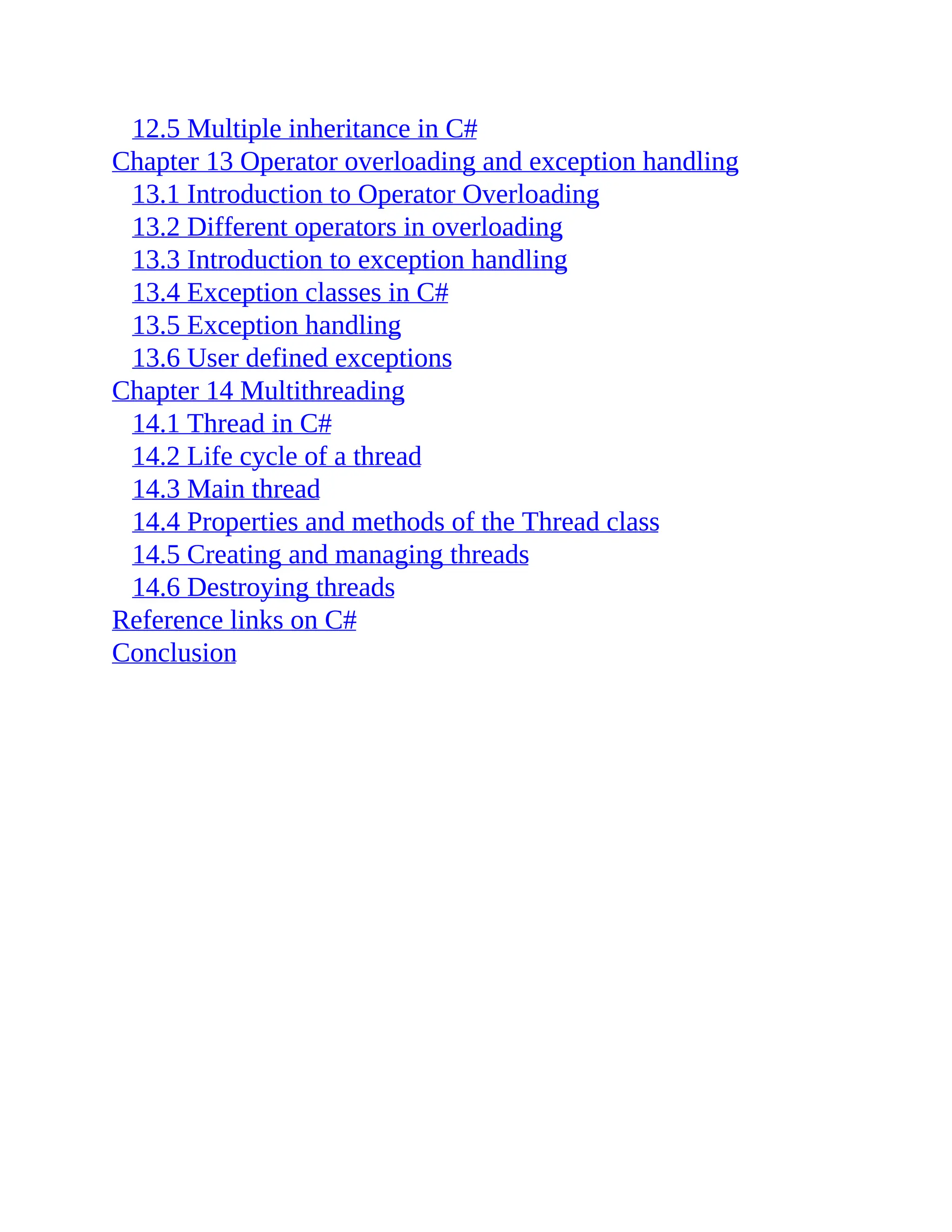12.5 Multiple inheritance in C# Chapter 13 Operator overloading and exception handling 13.1 Introduction to Operator Overloading 13.2 Different operators in overloading 13.3 Introduction to exception handling 13.4 Exception classes in C# 13.5 Exception handling 13.6 User defined exceptions Chapter 14 Multithreading 14.1 Thread in C# 14.2 Life cycle of a thread 14.3 Main thread 14.4 Properties and methods of the Thread class 14.5 Creating and managing threads 14.6 Destroying threads Reference links on C# Conclusion 