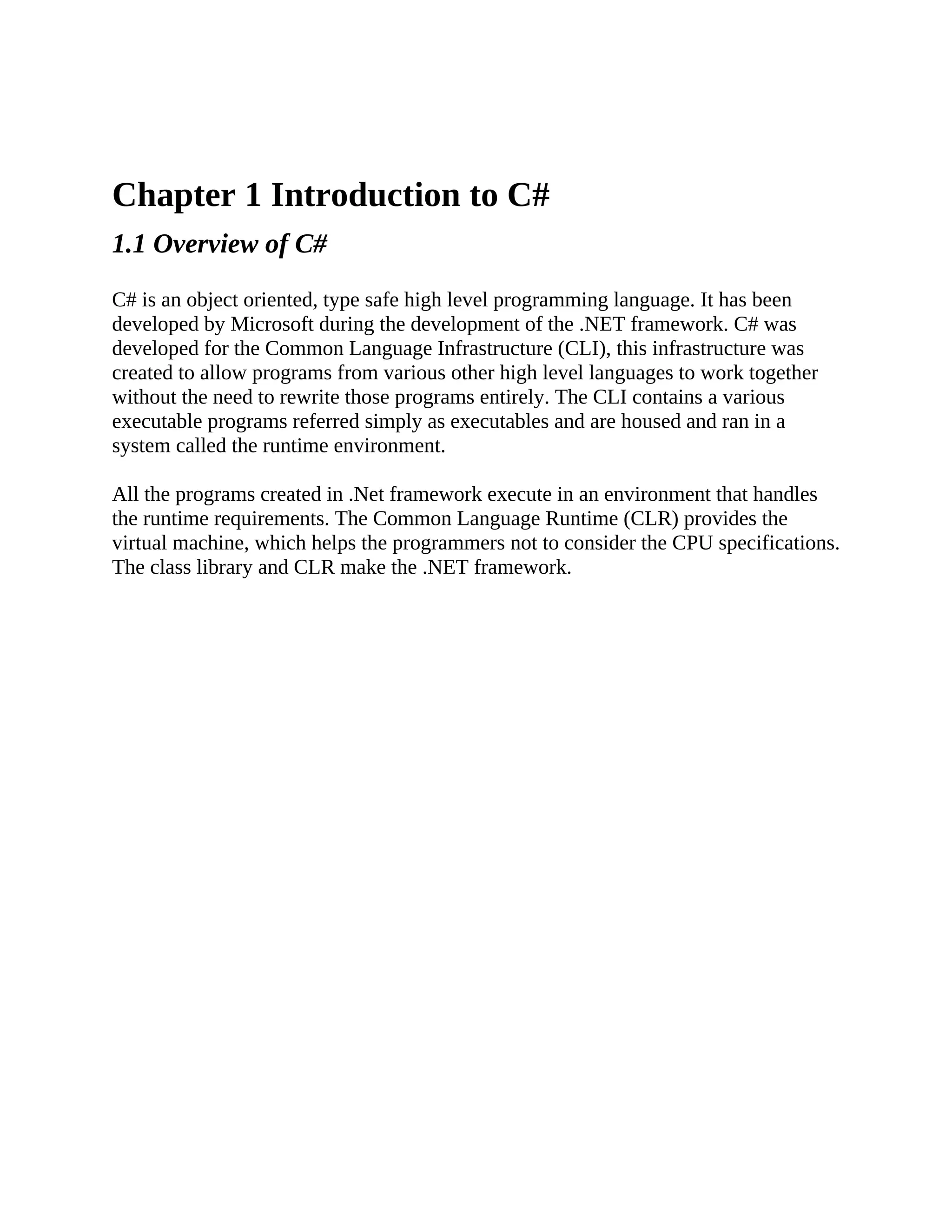 Chapter 1 Introduction to C# 1.1 Overview of C# C# is an object oriented, type safe high level programming language. It has been developed by Microsoft during the development of the .NET framework. C# was developed for the Common Language Infrastructure (CLI), this infrastructure was created to allow programs from various other high level languages to work together without the need to rewrite those programs entirely. The CLI contains a various executable programs referred simply as executables and are housed and ran in a system called the runtime environment. All the programs created in .Net framework execute in an environment that handles the runtime requirements. The Common Language Runtime (CLR) provides the virtual machine, which helps the programmers not to consider the CPU specifications. The class library and CLR make the .NET framework. 