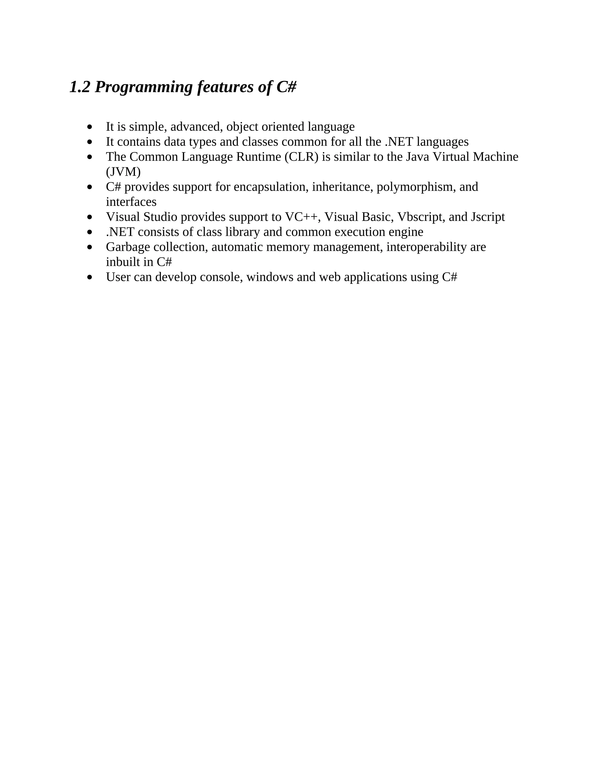 1.2 Programming features of C# It is simple, advanced, object oriented language It contains data types and classes common for all the .NET languages The Common Language Runtime (CLR) is similar to the Java Virtual Machine (JVM) C# provides support for encapsulation, inheritance, polymorphism, and interfaces Visual Studio provides support to VC++, Visual Basic, Vbscript, and Jscript .NET consists of class library and common execution engine Garbage collection, automatic memory management, interoperability are inbuilt in C# User can develop console, windows and web applications using C# 