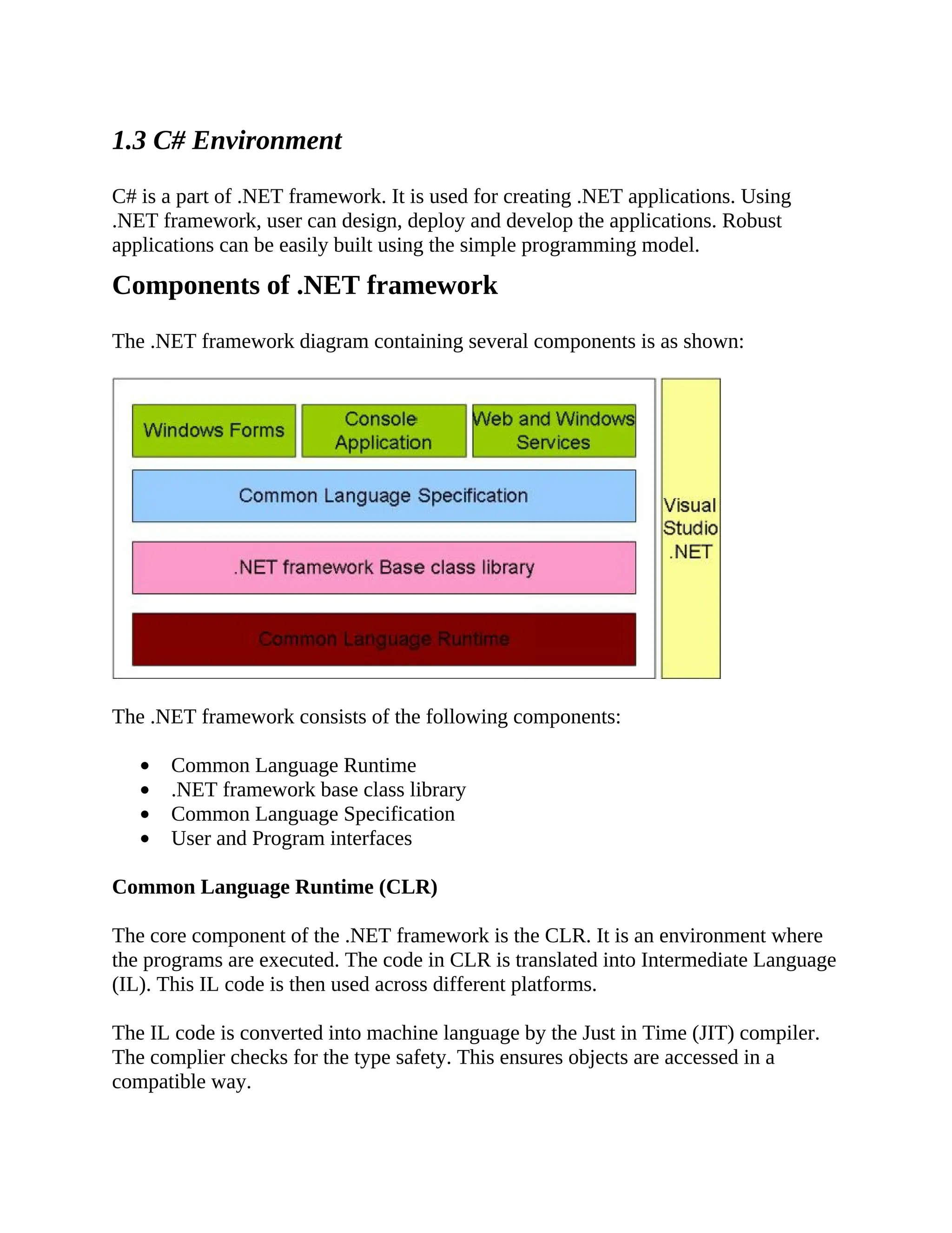 1.3 C# Environment C# is a part of .NET framework. It is used for creating .NET applications. Using .NET framework, user can design, deploy and develop the applications. Robust applications can be easily built using the simple programming model. Components of .NET framework The .NET framework diagram containing several components is as shown: The .NET framework consists of the following components: Common Language Runtime .NET framework base class library Common Language Specification User and Program interfaces Common Language Runtime (CLR) The core component of the .NET framework is the CLR. It is an environment where the programs are executed. The code in CLR is translated into Intermediate Language (IL). This IL code is then used across different platforms. The IL code is converted into machine language by the Just in Time (JIT) compiler. The complier checks for the type safety. This ensures objects are accessed in a compatible way. 