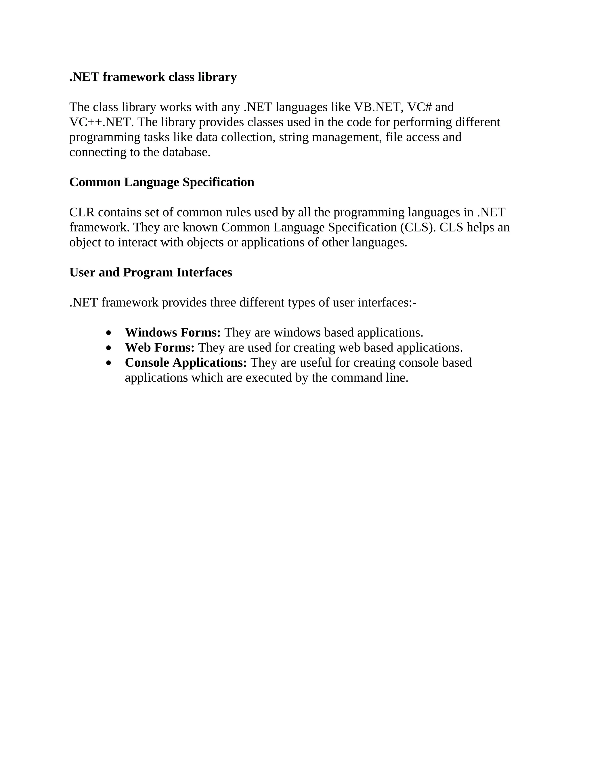 .NET framework class library The class library works with any .NET languages like VB.NET, VC# and VC++.NET. The library provides classes used in the code for performing different programming tasks like data collection, string management, file access and connecting to the database. Common Language Specification CLR contains set of common rules used by all the programming languages in .NET framework. They are known Common Language Specification (CLS). CLS helps an object to interact with objects or applications of other languages. User and Program Interfaces .NET framework provides three different types of user interfaces:- Windows Forms: They are windows based applications. Web Forms: They are used for creating web based applications. Console Applications: They are useful for creating console based applications which are executed by the command line. 
