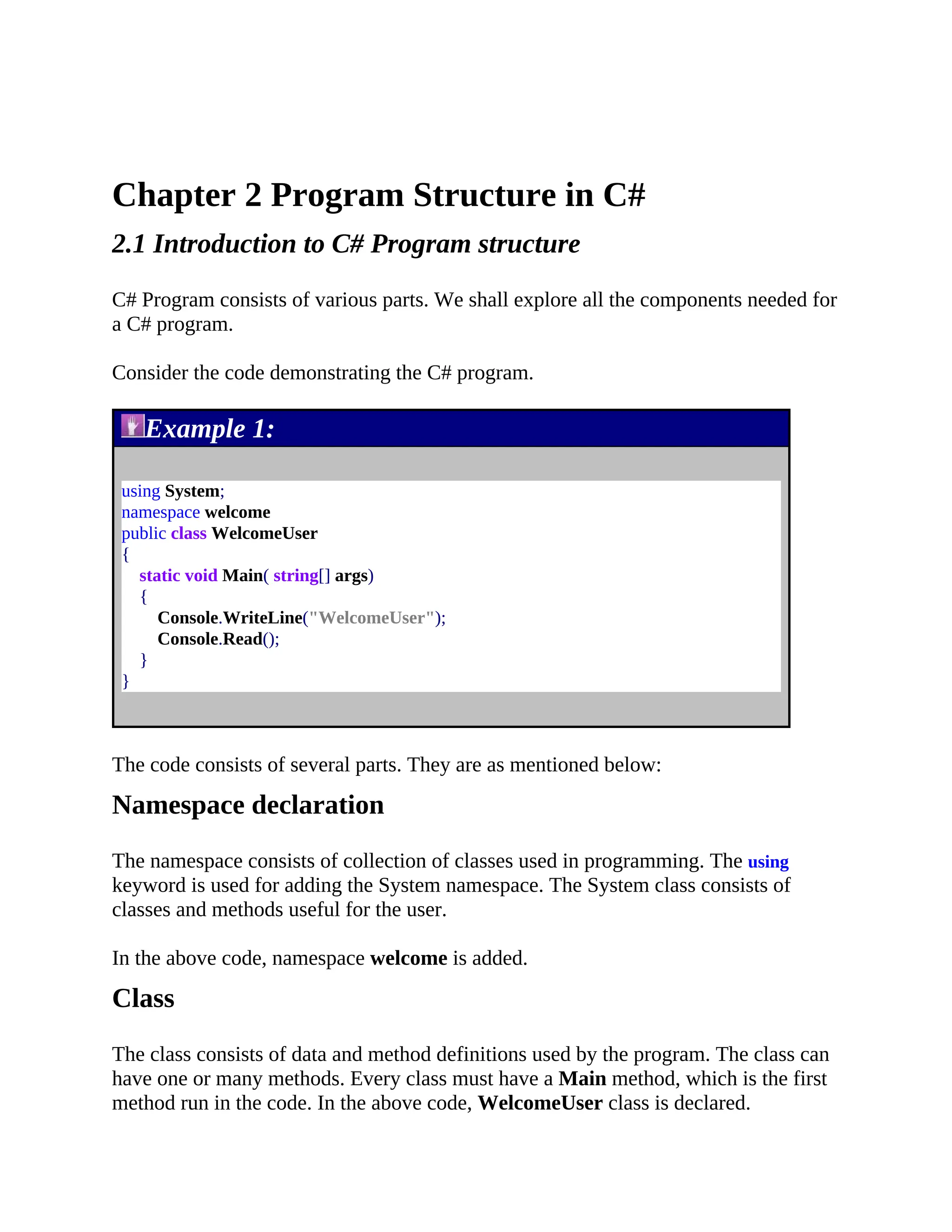 Chapter 2 Program Structure in C# 2.1 Introduction to C# Program structure C# Program consists of various parts. We shall explore all the components needed for a C# program. Consider the code demonstrating the C# program. Example 1: using System; namespace welcome public class WelcomeUser { static void Main( string[] args) { Console.WriteLine("WelcomeUser"); Console.Read(); } } The code consists of several parts. They are as mentioned below: Namespace declaration The namespace consists of collection of classes used in programming. The using keyword is used for adding the System namespace. The System class consists of classes and methods useful for the user. In the above code, namespace welcome is added. Class The class consists of data and method definitions used by the program. The class can have one or many methods. Every class must have a Main method, which is the first method run in the code. In the above code, WelcomeUser class is declared. 