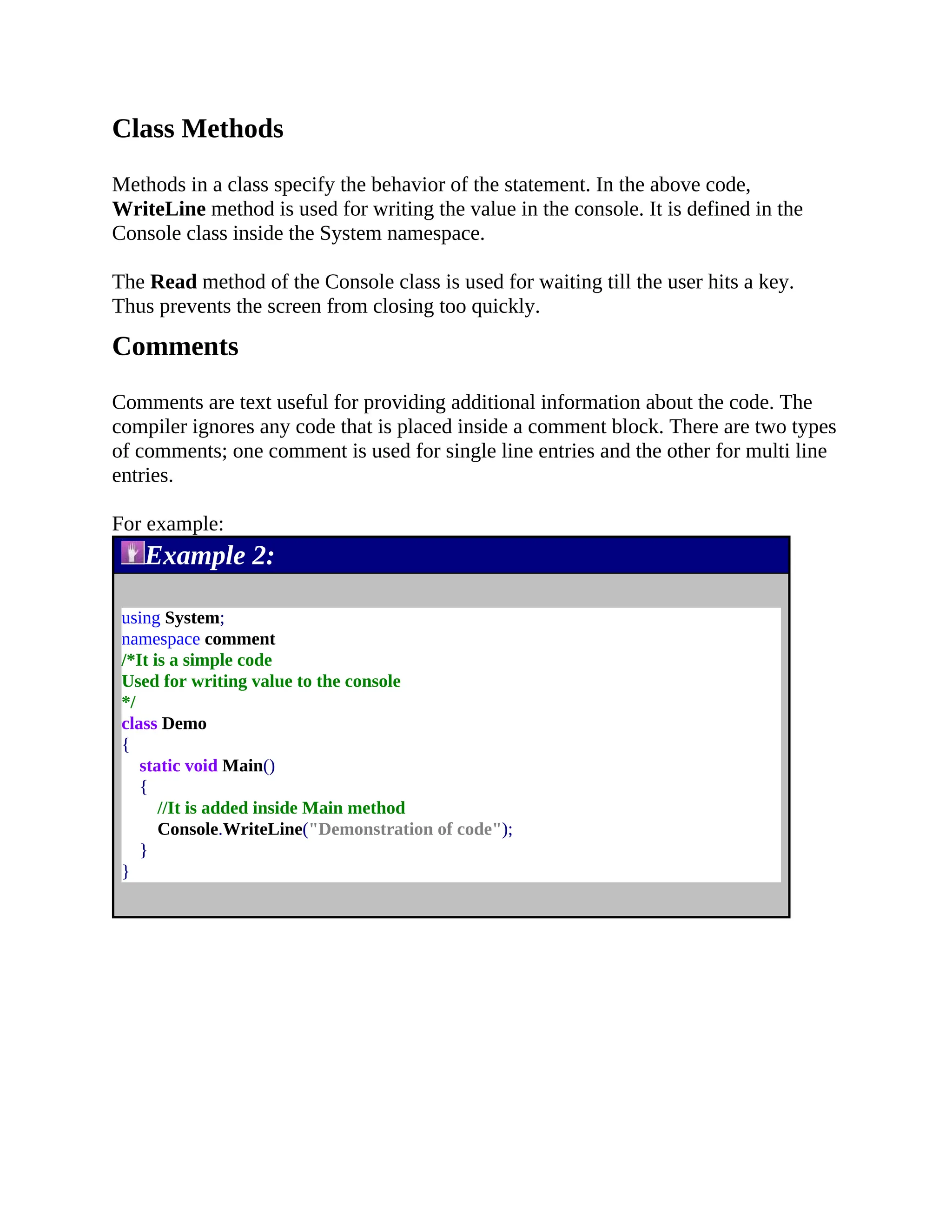 Class Methods Methods in a class specify the behavior of the statement. In the above code, WriteLine method is used for writing the value in the console. It is defined in the Console class inside the System namespace. The Read method of the Console class is used for waiting till the user hits a key. Thus prevents the screen from closing too quickly. Comments Comments are text useful for providing additional information about the code. The compiler ignores any code that is placed inside a comment block. There are two types of comments; one comment is used for single line entries and the other for multi line entries. For example: Example 2: using System; namespace comment /*It is a simple code Used for writing value to the console */ class Demo { static void Main() { //It is added inside Main method Console.WriteLine("Demonstration of code"); } } 