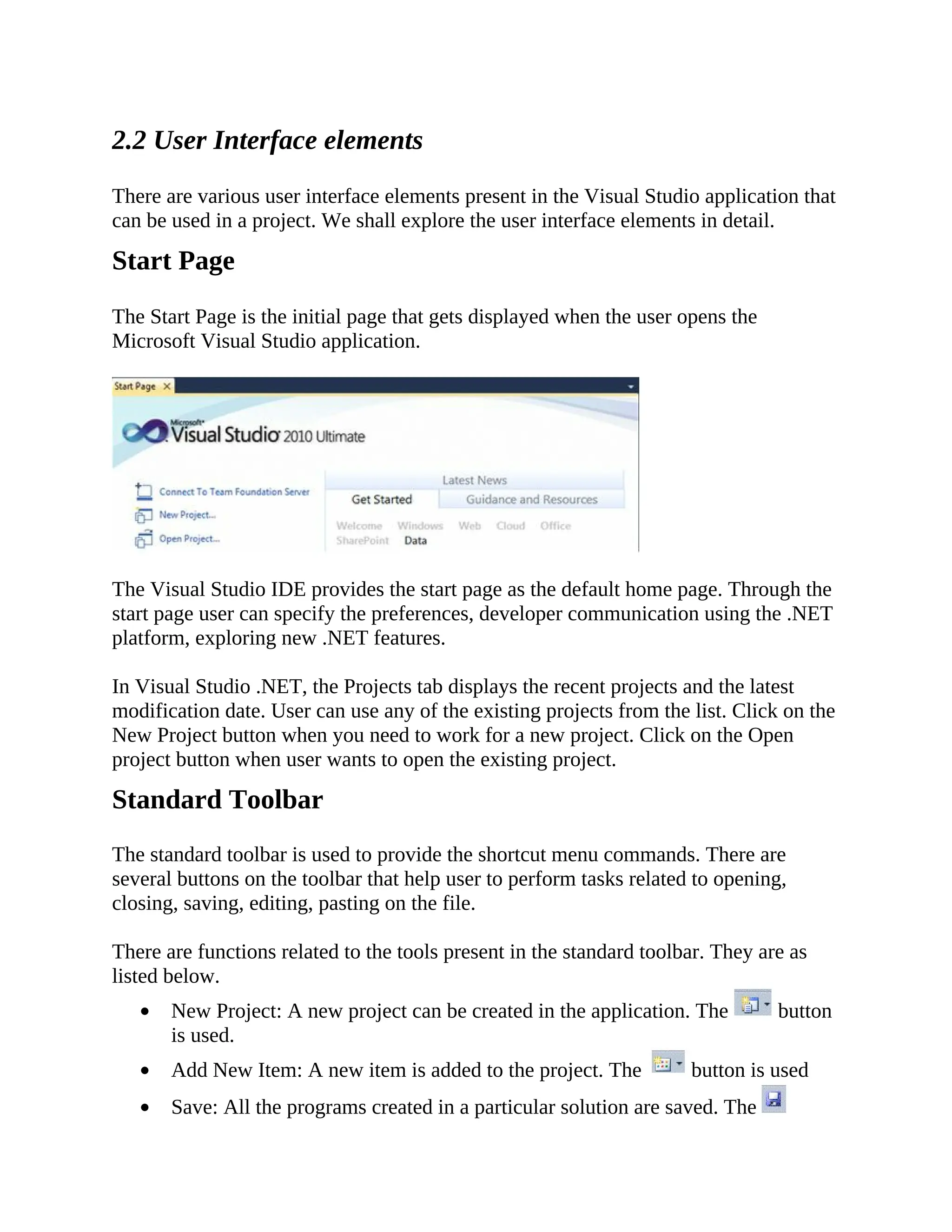 2.2 User Interface elements There are various user interface elements present in the Visual Studio application that can be used in a project. We shall explore the user interface elements in detail. Start Page The Start Page is the initial page that gets displayed when the user opens the Microsoft Visual Studio application. The Visual Studio IDE provides the start page as the default home page. Through the start page user can specify the preferences, developer communication using the .NET platform, exploring new .NET features. In Visual Studio .NET, the Projects tab displays the recent projects and the latest modification date. User can use any of the existing projects from the list. Click on the New Project button when you need to work for a new project. Click on the Open project button when user wants to open the existing project. Standard Toolbar The standard toolbar is used to provide the shortcut menu commands. There are several buttons on the toolbar that help user to perform tasks related to opening, closing, saving, editing, pasting on the file. There are functions related to the tools present in the standard toolbar. They are as listed below. New Project: A new project can be created in the application. The button is used. Add New Item: A new item is added to the project. The button is used Save: All the programs created in a particular solution are saved. The 