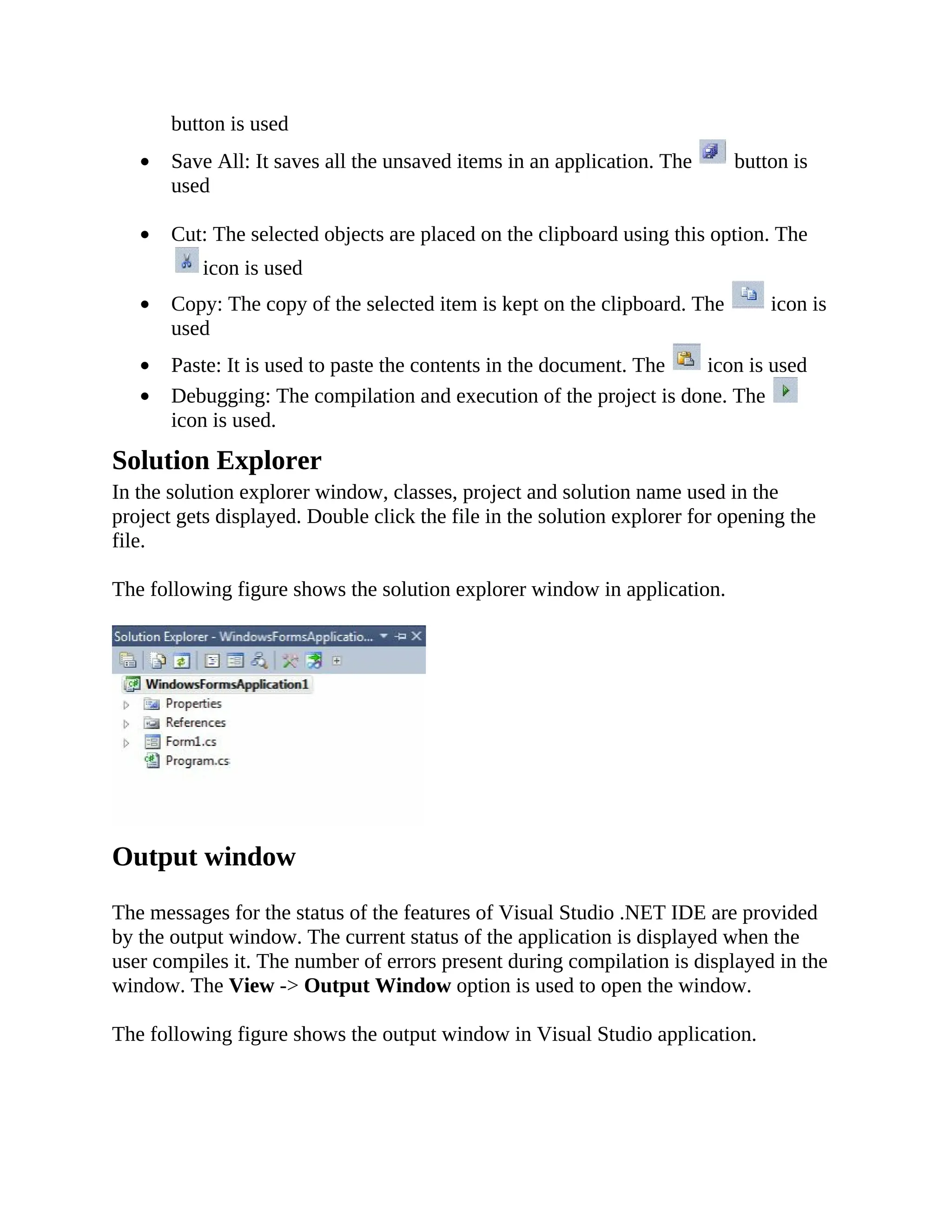 button is used Save All: It saves all the unsaved items in an application. The button is used Cut: The selected objects are placed on the clipboard using this option. The icon is used Copy: The copy of the selected item is kept on the clipboard. The icon is used Paste: It is used to paste the contents in the document. The icon is used Debugging: The compilation and execution of the project is done. The icon is used. Solution Explorer In the solution explorer window, classes, project and solution name used in the project gets displayed. Double click the file in the solution explorer for opening the file. The following figure shows the solution explorer window in application. Output window The messages for the status of the features of Visual Studio .NET IDE are provided by the output window. The current status of the application is displayed when the user compiles it. The number of errors present during compilation is displayed in the window. The View -> Output Window option is used to open the window. The following figure shows the output window in Visual Studio application. 
