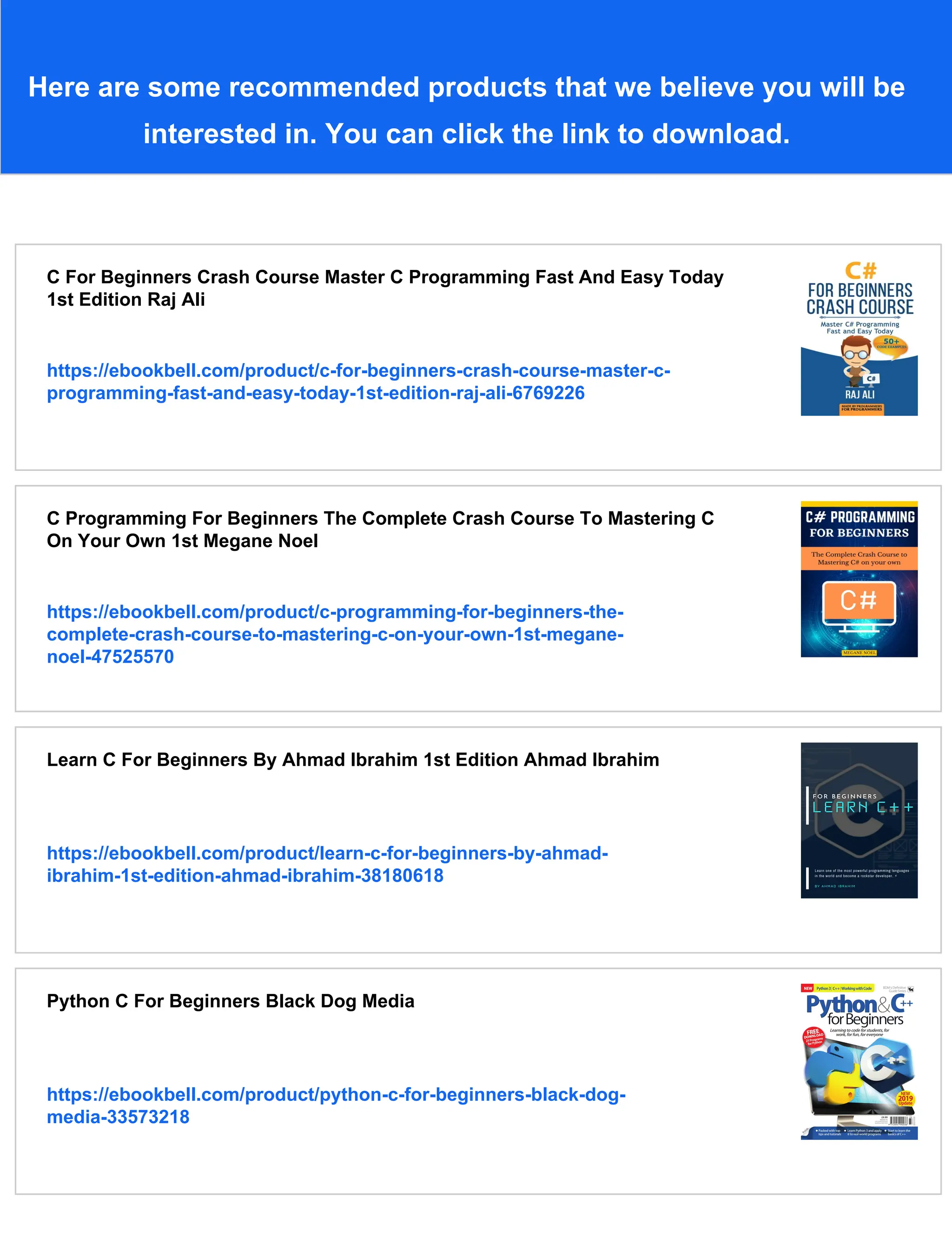 Here are some recommended products that we believe you will be interested in. You can click the link to download. C For Beginners Crash Course Master C Programming Fast And Easy Today 1st Edition Raj Ali https://ebookbell.com/product/c-for-beginners-crash-course-master-c- programming-fast-and-easy-today-1st-edition-raj-ali-6769226 C Programming For Beginners The Complete Crash Course To Mastering C On Your Own 1st Megane Noel https://ebookbell.com/product/c-programming-for-beginners-the- complete-crash-course-to-mastering-c-on-your-own-1st-megane- noel-47525570 Learn C For Beginners By Ahmad Ibrahim 1st Edition Ahmad Ibrahim https://ebookbell.com/product/learn-c-for-beginners-by-ahmad- ibrahim-1st-edition-ahmad-ibrahim-38180618 Python C For Beginners Black Dog Media https://ebookbell.com/product/python-c-for-beginners-black-dog- media-33573218 